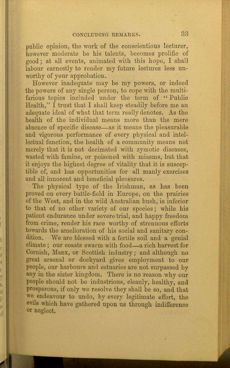 38 public opinion, the work of the conscientious lecturer, however moderate be bis talents, becomes prolific of good; at all events, animated with this hope, I shall labour earnestly to render my future lectures less un- worthy of your approbation. However inadequate may be my powers, or indeed the powers of any single person, to cope with the multi- farious topics included under the term of “ Public Health,” I trust that I shall keep steadily before me an adequate ideal of what that term really denotes. As the health of the individual means more than the mere absence of specific disease—as it means the pleasurable and vigorous performance of every physical and intel- lectual function, the health of a community means not merely that it is not decimated with zymotic diseases, wasted with famine, or poisoned with miasms, but that it enjoys the highest degree of vitality that it is suscep- tible of, and has opportunities for all manly exercises and all innocent and beneficial pleasures. The physical type of the Irishman, as has been proved on every battle-field in Europe, on the prairies of the West, and in the wild Australian bush, is inferior to that of no other variety of our species; while his patient endurance under severe trial, and happy freedom from crime, render his race worthy of strenuous efforts towards the amelioration of his social and sanitary con- dition. We are blessed with a fertile soil and a genial climate ; our coasts swarm with food—a rich harvest for Cornish, Manx, or Scottish industry; and although no great arsenal or dockyard gives employment to our people, our harbours and estuaries are not surpassed by any in the sister kingdom. There is no reason why our people should not be industrious, cleanly, healthy, and prosperous, if only we resolve they shall bo so, and that we endeavour to undo, by every legitimate effort, the evils which have gathered upon us through indifference or neglect.