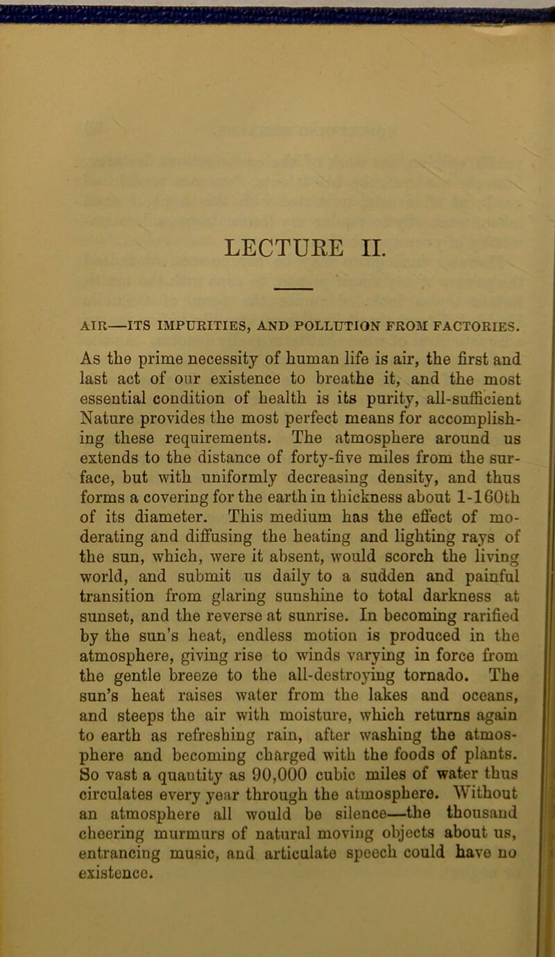 LECTUEE II. Ain—ITS IMPURITIES, AND POLLUTION FROM FACTORIES. As the prime necessity of human life is air, the first and last act of our existence to breathe it, and the most essential condition of health is its purity, all-sufficient Nature provides the most perfect means for accomplish- ing these requirements. The atmosphere around us extends to the distance of forty-five miles from the sur- face, but with uniformly decreasing density, and thus forms a covering for the earth in thickness about 1-160th of its diameter. This medium has the effect of mo- derating and diffusing the heating and lighting rays of the sun, which, were it absent, would scorch the living world, and submit us daily to a sudden and painful transition from glaring sunshine to total darkness at sunset, and the reverse at sunrise. In becoming rarified by the sun’s heat, endless motion is produced in the atmosphere, giving rise to winds varying in force from the gentle breeze to the all-destroying tornado. The sun’s heat raises water from the lakes and oceans, and steeps the air with moisture, which returns again to earth as refreshing rain, after washing the atmos- phere and becoming charged with the foods of plants. So vast a quantity as 90,000 cubic miles of water thus circulates every year through the atmosphere. Without an atmosphere all would be silence—the thousand cheering murmurs of natural moving objects about us, entrancing music, and articulate speech could have no existence.