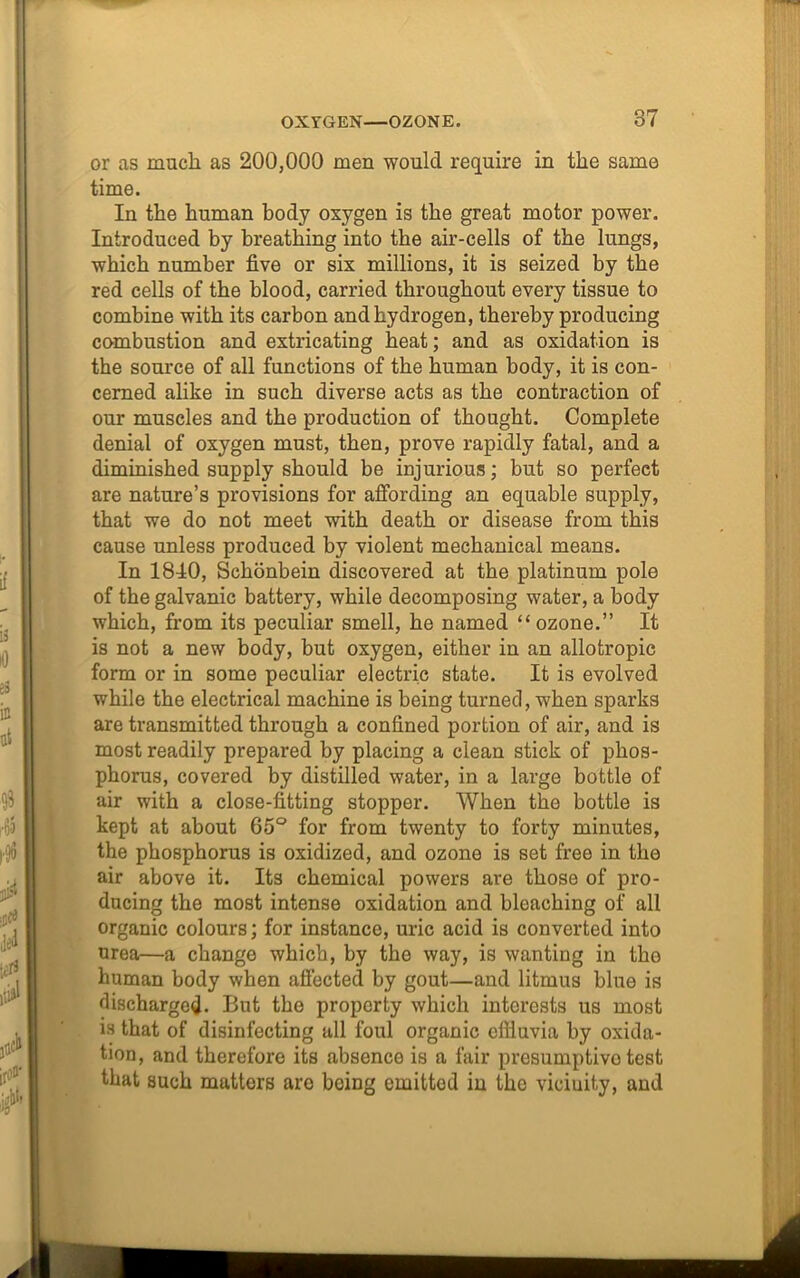 OXYGEN—OZONE. 87 or as much as 200,000 men would require in the same time. In the human body oxygen is the great motor power. Introduced by breathing into the air-cells of the lungs, which number five or six millions, it is seized by the red cells of the blood, carried throughout every tissue to combine with its carbon and hydrogen, thereby producing combustion and extricating heat; and as oxidation is the source of all functions of the human body, it is con- cerned alike in such diverse acts as the contraction of our muscles and the production of thought. Complete denial of oxygen must, then, prove rapidly fatal, and a diminished supply should be injurious; but so perfect are nature’s provisions for affording an equable supply, that we do not meet with death or disease from this cause unless produced by violent mechanical means. In 1840, Schonbein discovered at tbe platinum pole of the galvanic battery, while decomposing water, a body which, from its peculiar smell, he named “ozone.” It is not a new body, but oxygen, either in an allofcropic form or in some peculiar electric state. It is evolved while the electrical machine is being turned, when sparks are transmitted through a confined portion of air, and is most readily prepared by placing a clean stick of phos- phorus, covered by distilled water, in a large bottle of air with a close-fitting stopper. When the bottle is kept at about 65° for from twenty to forty minutes, the phosphorus is oxidized, and ozone is set free in the air above it. Its chemical powers are those of pro- ducing the most intense oxidation and bleaching of all organic colours; for instance, uric acid is converted into urea—a change which, by the way, is wanting in the human body when affected by gout—and litmus blue is discharged. But the property which interests us most is that of disinfecting all foul organic cfiiuvia by oxida- tion, and therefore its absence is a fair presumptive test that such matters are being emitted in the vicinity, and