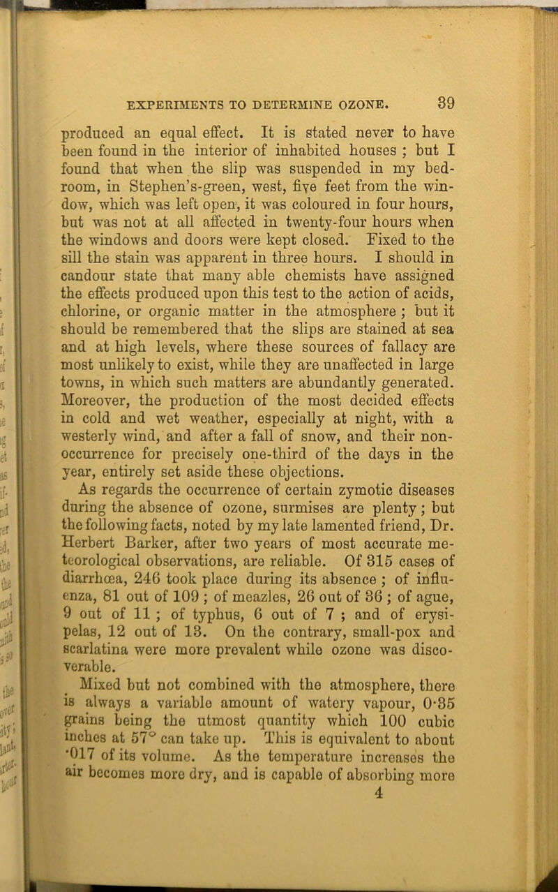 produced an equal effect. It is stated never to have been found in the interior of inhabited houses ; but I found that when the slip was suspended in my bed- room, in Stephen’s-green, west, five feet from the win- dow, which was left open, it was coloured in four hours, but was not at all affected in twenty-four hours when the windows and doors were kept closed. Fixed to the sill the stain was apparent in three hours. I should in candour state that many able chemists have assigned the effects produced upon this test to the action of acids, chlorine, or organic matter in the atmosphere ; but it should be remembered that the slips are stained at sea and at high levels, where these sources of fallacy are most unlikely to exist, while they are unaffected in large towns, in which such matters are abundantly generated. Moreover, the production of the most decided effects in cold and wet weather, especially at night, with a westerly wind, and after a fall of snow, and their non- occurrence for precisely one-third of the days in the year, entirely set aside these objections. As regards the occurrence of certain zymotic diseases during the absence of ozone, surmises are plenty; but the following facts, noted by my late lamented friend, Dr. Herbert Barker, after two years of most accurate me- teorological observations, are reliable. Of 315 cases of diarrhoea, 246 took place during its absence ; of influ- enza, 81 out of 109 ; of meazles, 26 out of 36 ; of ague, 9 out of 11 ; of typhus, 6 out of 7 ; and of erysi- pelas, 12 out of 13. On the contrary, small-pox and scarlatina were more prevalent while ozone was disco- verable. Mixed but not combined with the atmosphere, there is always a variable amount of watery vapour, 0-35 grains being the utmost quantity which 100 cubic inches at 57° can take up. This is equivalent to about 017 of its volume. As the temperature increases the air becomes more dry, and is capable of absorbing more 4