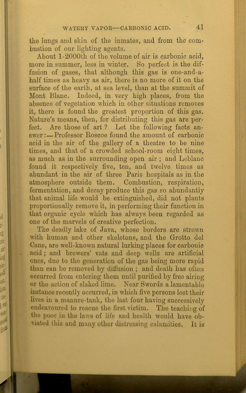 the lungs and shin of the inmates, and from the com- bustion of our lighting agents. About l-2000th of the volume of air is carbonic acid, more in summer, less in winter. So perfect is the dif- fusion of gases, that although this gas is one-and-a- half times as heavy as air, there is no more of it on the surface of the earth, at sea level, than at the summit of Mont Blanc. Indeed, in very high places, from the absence of vegetation which in other situations removes it, there is found the greatest proportion of this gas. Nature’s means, then, for distributing this gas are per- fect. Are those of art ? Let the following facts an- swer:— Professor Boscoe found the amount of carbonic acid in the air of the gallery of a theatre to be nine times, and that of a crowded school-room eight times, as much as in the surrounding open air ; and Leblanc found it respectively five, ten, and twelve times as abundant in the air of three Paris hospitals as in the atmosphere outside them. Combustion, respiration, fermentation, and decay produce this gas so abundantly that animal life would be extinguished, did not plants proportionally remove it, in performing their function in that organic cycle which has always been regarded as one of the marvels of creative perfection. The deadly lake of Java, whose borders are strewn with human and other skeletons, and the Grotto del Cane, are well-known natural lurking places for carbonic acid; and brewers’ vats and deep wells are artificial ones, due to the generation of the gas being more rapid than can be removed by diffusion ; and death has often occurred from entering them until purified by free airing or the action of slaked lime. Near Swords a lamentable instance recently occurred, in which five persons lost their lives in a manure-tank, the last four having successively endeavoured to rescue the first victim. The teaching of the poor in the laws of life and health would have ob- viated this and many other distressing calamities. It is