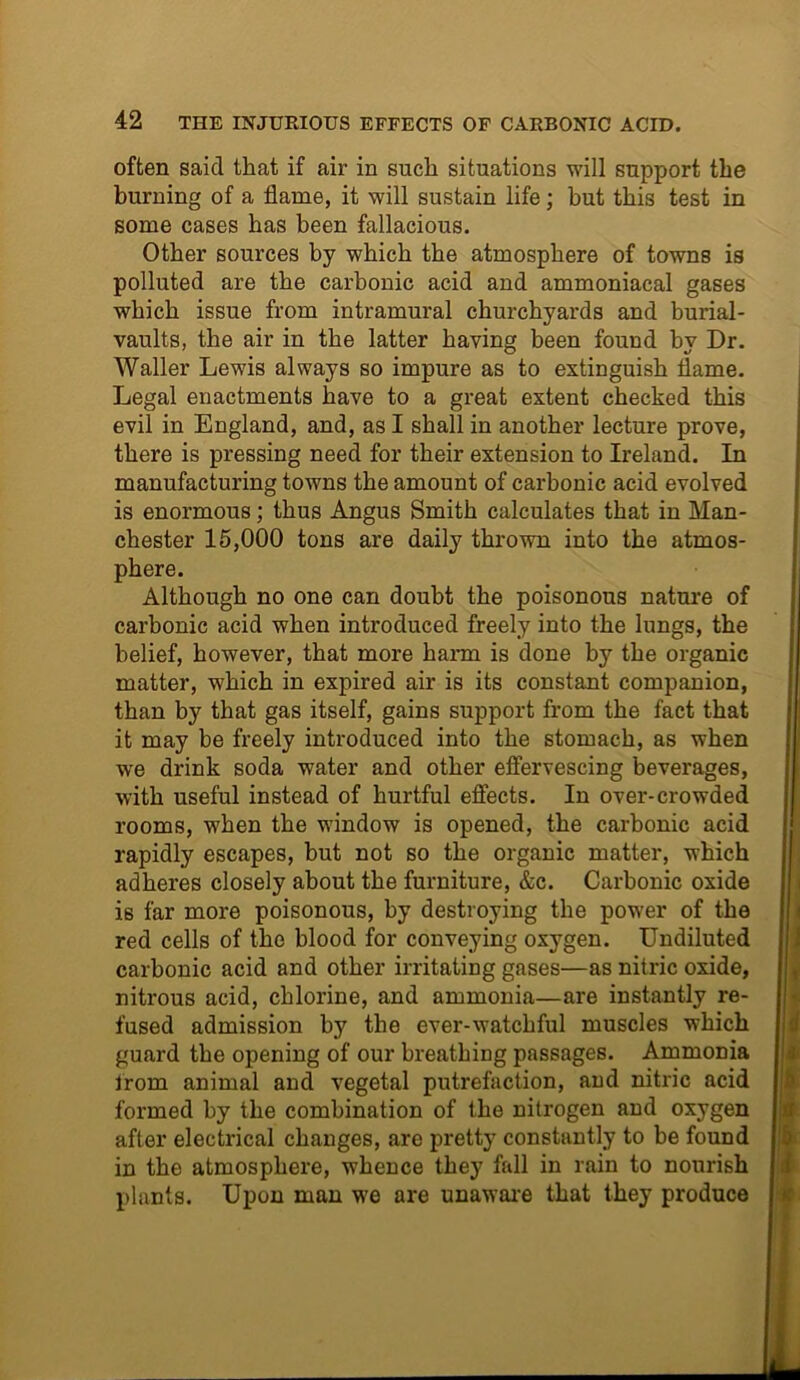 often said that if air in such situations will support the burning of a flame, it will sustain life; but this test in some cases has been fallacious. Other sources by which the atmosphere of towns is polluted are the carbonic acid and ammoniacal gases which issue from intramural churchyards and burial- vaults, the air in the latter having been found bv Dr. Waller Lewis always so impure as to extinguish flame. Legal enactments have to a great extent checked this evil in England, and, as I shall in another lecture prove, there is pressing need for their extension to Ireland. In manufacturing towns the amount of carbonic acid evolved is enormous; thus Angus Smith calculates that in Man- chester 15,000 tons are daily thrown into the atmos- phere. Although no one can doubt the poisonous nature of carbonic acid when introduced freely into the lungs, the belief, however, that more harm is done by the organic matter, which in expired air is its constant companion, than by that gas itself, gains support from the fact that it may be freely introduced into the stomach, as when we drink soda water and other effervescing beverages, with useful instead of hurtful effects. In over-crowded rooms, when the window is opened, the carbonic acid rapidly escapes, but not so the organic matter, which adheres closely about the furniture, &c. Carbonic oxide is far more poisonous, by destroying the power of the red cells of the blood for conveying oxygen. Undiluted carbonic acid and other irritating gases—as nitric oxide, nitrous acid, chlorine, and ammonia—are instantly re- fused admission by the ever-watchful muscles which guard the opening of our breathing passages. Ammonia irom animal and vegetal putrefaction, and nitric acid formed by the combination of the nitrogen and oxygen after electrical changes, are pretty constantly to be found in the atmosphere, whence they fall in rain to nourish plants. Upon man we are unaware that they produce