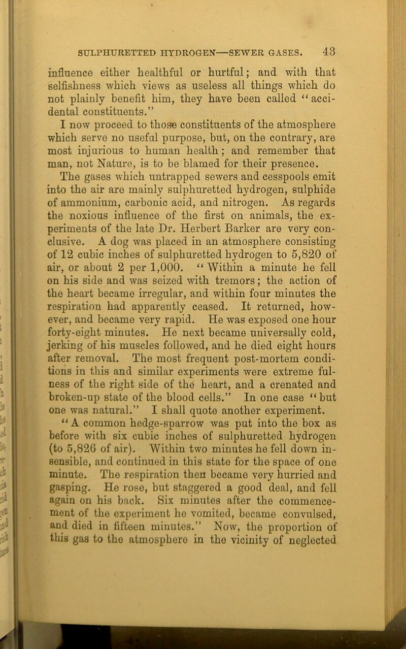 influence either healthful or hurtful; and with that selfishness which views as useless all things which do not plainly benefit him, they have been called “ acci- dental constituents.” I now proceed to those constituents of the atmosphere which serve no usefal purpose, but, on the contrary, are most injurious to human health; and remember that man, not Nature, is to be blamed for their presence. The gases which untrapped sewers and cesspools emit into the air are mainly sulphuretted hydrogen, sulphide of ammonium, carbonic acid, and nitrogen. As regards the noxious influence of the first on animals, the ex- periments of the late Dr. Herbert Barker are very con- clusive. A dog was placed in an atmosphere consisting of 12 cubic inches of sulphuretted hydrogen to 5,820 of air, or about 2 per 1,000. “Within a minute he fell on his side and was seized with tremors; the action of the heart became irregular, and within four minutes the respiration had apparently ceased. It returned, how- ever, and became very rapid. He was exposed one hour forty-eight minutes. He next became universally cold, jerking of his muscles followed, and he died eight hours after removal. The most frequent post-mortem condi- tions in this and similar experiments were extreme ful- ness of the right side of the heart, and a cremated and broken-up state of the blood cells.” In one case “ but one was natural.” I shall quote another experiment. “ A common hedge-sparrow was put into the box as before with six cubic inches of sulphuretted hydrogen (to 5,820 of air). Within two minutes he fell down in- sensible, and continued in this state for the space of one minute. The respiration then became very hurried and gasping. He rose, but staggered a good deal, and fell again on his back. Six minutes after the commence- ment of the experiment he vomited, became convulsed, and died in fifteen minutes.” Now, the proportion of this gas to the atmosphere in the vicinity of neglected