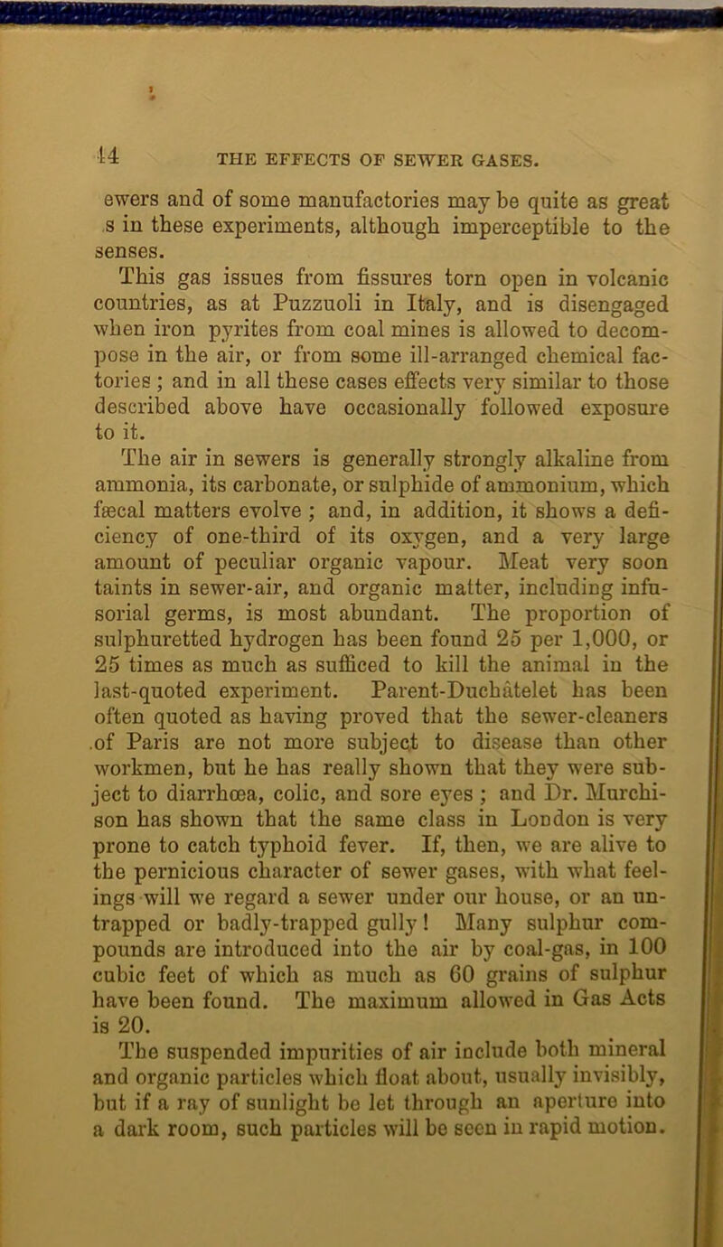 44 THE EFFECTS OF SEWER GASES. ewers and of some manufactories may be quite as great s in these experiments, although imperceptible to the senses. This gas issues from fissures torn open in volcanic countries, as at Puzzuoli in Italy, and is disengaged when iron pyrites from coal mines is allowed to decom- pose in the air, or from some ill-arranged chemical fac- tories ; and in all these cases effects very similar to those described above have occasionally followed exposure to it. The air in sewers is generally strongly alkaline from ammonia, its carbonate, or sulphide of ammonium, which fecal matters evolve ; and, in addition, it shows a defi- ciency of one-third of its oxygen, and a very large amount of peculiar organic vapour. Meat very soon taints in sewer-air, and organic matter, including infu- sorial germs, is most abundant. The proportion of sulphuretted hydrogen has been found 25 per 1,000, or 25 times as much as sufficed to kill the animal in the last-quoted experiment. Parent-Duchatelet has been often quoted as having proved that the sewer-cleaners .of Paris are not more subject to disease than other workmen, but he has really shown that they were sub- ject to diarrhoea, colic, and sore eyes ; and Dr. Murchi- son has shown that the same class in London is very prone to catch typhoid fever. If, then, we are alive to the pernicious character of sewer gases, with what feel- ings will we regard a sewer under our house, or an un- trapped or badly-trapped gully! Many sulphur com- pounds are introduced into the air by coal-gas, in 100 cubic feet of which as much as 60 grains of sulphur have been found. The maximum allowed in Gas Acts is 20. The suspended impurities of air include both mineral and organic particles which float about, usually invisibly, but if a ray of sunlight be let through an aperture into a dark room, such particles will be seen in rapid motion.