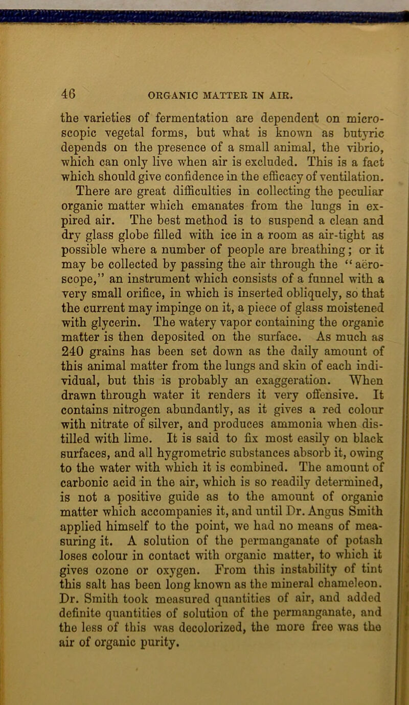 the varieties of fermentation are dependent on micro- scopic vegetal forms, but what is known as butyric depends on the presence of a small animal, the vibrio, which can only live when air is excluded. This is a fact which should give confidence in the efficacy of ventilation. There are great difficulties in collecting the peculiar organic matter which emanates from the lungs in ex- pired air. The best method is to suspend a clean and dry glass globe filled with ice in a room as air-tight as possible where a number of people are breathing; or it may be collected by passing the air through the “aero- scope,” an instrument which consists of a funnel with a very small orifice, in which is inserted obliquely, so that the current may impinge on it, a piece of glass moistened with glycerin. The watery vapor containing the organic matter is then deposited on the surface. As much as 240 grains has been set down as the daily amount of this animal matter from the lungs and skin of each indi- vidual, but this is probably an exaggeration. When drawn through water it renders it very offensive. It contains nitrogen abundantly, as it gives a red colour with nitrate of silver, and produces ammonia when dis- tilled with lime. It is said to fix most easily on black surfaces, and all hygrometric substances absorb it, owing to the water with which it is combined. The amount of carbonic acid in the air, which is so readily determined, is not a positive guide as to the amount of organic matter which accompanies it, and until Dr. Angus Smith applied himself to the point, we had no means of mea- suring it. A solution of the permanganate of potash loses colour in contact with organic matter, to which it gives ozone or oxygen. From this instability of tint this salt has been long known as the mineral chameleon. Dr. Smith took measured quantities of air, and added definite quantities of solution of the permanganate, and the less of this was decolorized, the more free was the air of organic purity.