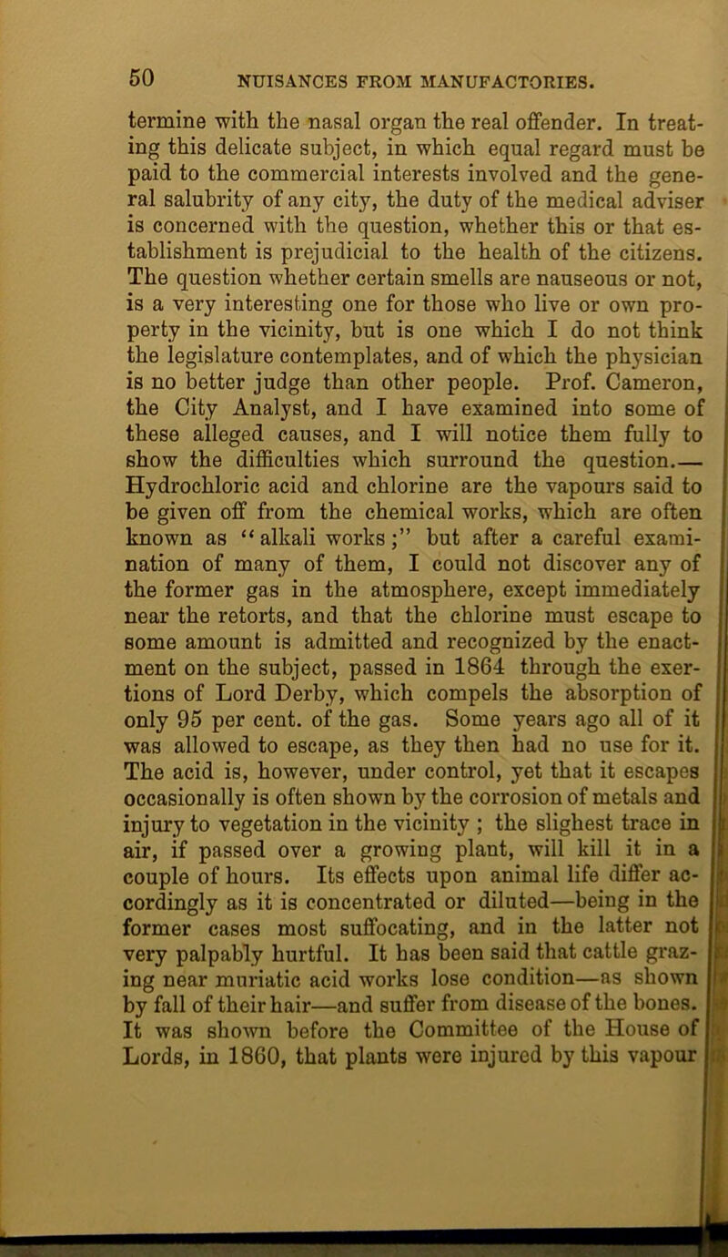 termine with the nasal organ the real offender. In treat- ing this delicate subject, in which equal regard must be paid to the commercial interests involved and the gene- ral salubrity of any city, the duty of the medical adviser is concerned with the question, whether this or that es- tablishment is prejudicial to the health of the citizens. The question whether certain smells are nauseous or not, is a very interesting one for those who live or own pro- perty in the vicinity, but is one which I do not think the legislature contemplates, and of which the physician is no better judge than other people. Prof. Cameron, the City Analyst, and I have examined into some of these alleged causes, and I will notice them fully to show the difficulties which surround the question Hydrochloric acid and chlorine are the vapours said to be given off from the chemical works, which are often known as “alkali works;” but after a careful exami- nation of many of them, I could not discover any of the former gas in the atmosphere, except immediately near the retorts, and that the chlorine must escape to some amount is admitted and recognized by the enact- ment on the subject, passed in 1864 through the exer- tions of Lord Derby, which compels the absorption of only 95 per cent, of the gas. Some years ago all of it was allowed to escape, as they then had no use for it. The acid is, however, under control, yet that it escapes occasionally is often shown by the corrosion of metals and injury to vegetation in the vicinity ; the slighest trace in air, if passed over a growing plant, will kill it in a couple of hours. Its effects upon animal life differ ac- cordingly as it is concentrated or diluted—being in the former cases most suffocating, and in the latter not very palpably hurtful. It has been said that cattle graz- ing near muriatic acid works lose condition—as shown by fall of their hair—and suffer from disease of the bones. It was shown before the Committee of the House of Lords, in 1860, that plants were injured by this vapour i