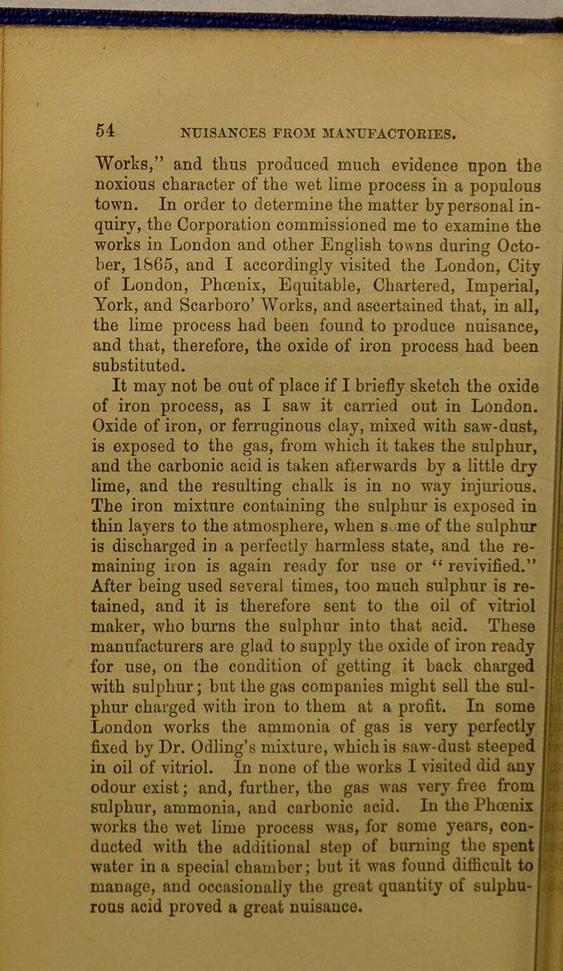 Works,” and thus produced much evidence upon the noxious character of the wet lime process in a populous town. In order to determine the matter by personal in- quiry, the Corporation commissioned me to examine the works in London and other English towns during Octo- ber, 1865, and I accordingly visited the London, City of London, Phoenix, Equitable, Chartered, Imperial, York, and Scarboro’ Works, and ascertained that, in all, the lime process had been found to produce nuisance, and that, therefore, the oxide of iron process had been substituted. It may not be out of place if I briefly sketch the oxide of iron process, as I saw it carried out in London. Oxide of iron, or ferruginous clay, mixed with saw-dust, ! is exposed to the gas, from which it takes the sulphur, and the carbonic acid is taken afterwards by a little dry lime, and the resulting chalk is in no way injurious. The iron mixture containing the sulphur is exposed in thin layers to the atmosphere, when s. me of the sulphur is discharged in a perfectly harmless state, and the re- maining iron is again ready for use or “ revivified.” After being used several times, too much sulphur is re- tained, and it is therefore sent to the oil of vitriol i maker, who burns the sulphur into that acid. These manufacturers are glad to supply the oxide of iron ready for use, on the condition of getting it back charged with sulphur; but the gas companies might sell the sul- j phur charged with iron to them at a profit. In some I London works the ammonia of gas is very perfectly ! fixed by Dr. Odling’s mixture, which is saw-dust steeped ! in oil of vitriol. In none of the wrorks I visited did any odour exist; and, further, the gas v’as very free from ; sulphur, ammonia, and carbonic acid. In the Phoenix I works the wet lime process was, for some years, con- Jc ducted with the additional step of burning the spent water in a special chamber; but it was found difficult to manage, and occasionally the great quantity of sulphu- rous acid proved a great nuisance.