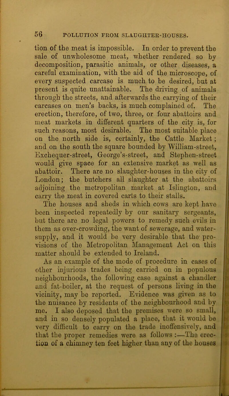 tion of the meat is impossible. In order to prevent the sale of unwholesome meat, whether rendered so by decomposition, parasitic animals, or other diseases, a careful examination, with the aid of the microscope, of every suspected carcase is much to be desired, but at present is quite unattainable. The driving of animals through the streets, and afterwards the carrying of their carcases on men’s backs, is much complained of. The erection, therefore, of two, three, or four abattoirs and meat markets in different quarters of the city is, for such reasons, most desirable. The most suitable place on the north side is, certainly, the Cattle Market; and on the south the square bounded by William-street, Exchequer-street, George’s-street, and Stephen-street would give space for an extensive market as well as abattoir. There are no slaughter-houses in the city of London; the butchers all slaughter at the abattoirs adjoining the metropolitan market at Islington, and carry the meat in covered carts to their stalls. The houses and sheds in which cows are kept have been inspected repeatedly by our sanitary sergeants, but there are no legal powers to remedy such evils in them as over-crowding, the want of sewerage, and water- supply, and it would be very desirable that the- pro- visions of the Metropolitan Management Act on this matter should be extended to Ireland. As an example of the mode of procedure in cases of other injurious trades being carried on in populous neighbourhoods, the following case against a chandler and fat-boiler, at the request of persons living in the vicinity, may be reported. Evidence was given as to the nuisance by residents of the neighbourhood and by me. I also deposed that the premises were so small, and in so densely populated a place, that it would be very difficult to carry on the trade inoffensively, and that the proper remedies were as follows :—The exac- tion of a chimney ten feet higher than any of the houses