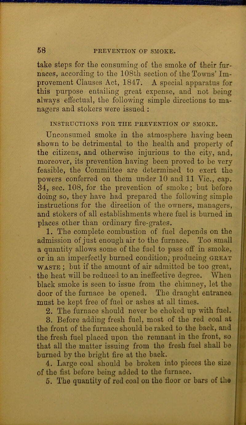 take steps for the consuming of the smoke of their fur- naces, according to the 108th section of the Towns’ Im- provement Clauses Act, 1847. A special apparatus for this purpose entailing great expense, and not being always effectual, the following simple directions to ma- nagers and stokers were issued : INSTRUCTIONS FOR THE PREVENTION OF SMOKE. Unconsumed smoke in the atmosphere having been shown to be detrimental to the health and property of the citizens, and otherwise injurious to the city, and, moreover, its prevention having been proved to be very feasible, the Committee are determined to exert the powers conferred on them under 10 and 11 Vie., cap. 34, sec. 108, for the prevention of smoke; but before doing so, they have had prepared the following simple instructions for the direction of the owners, managers, and stokers of all establishments where fuel is burned in places other than ordinary fire-grates. 1. The complete combustion of fuel depends on the admission of just enough air to the furnace. Too small a quantity allows some of the fuel to pass off in smoke, or in an imperfectly burned condition, producing great waste ; but if the amount of air admitted be too great, the heat will be reduced to an ineffective degree. When black smoke is seen to issue from the chimney, let the door of the furnace be opened. The draught entrance must be kept free of fuel or ashes at all times. 2. The furnace should never be choked up with fuel. 3. Before adding fresh fuel, most of the red coal at the front of the furnace should be raked to the back, and the fresh fuel placed upon the remnant in the front, so that all the matter issuing from the fresh fuel shall be burned by the bright fire at the back. 4. Large coal should be broken into pieces the size of the fist before being added to the furnace. 5. The quantity of red coal on the floor or bars of the