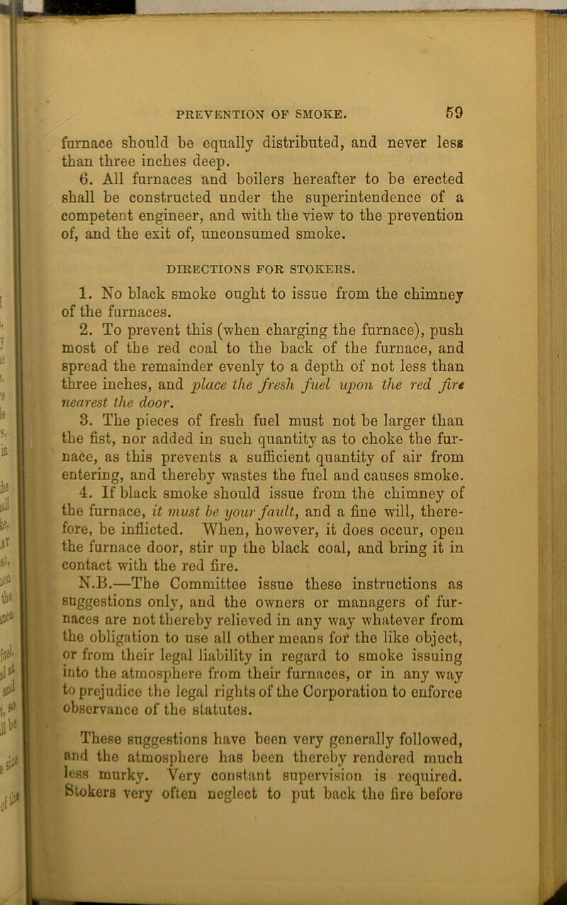 furnace should be equally distributed, and never less than three inches deep. 6. All furnaces and boilers hereafter to be erected shall be constructed under the superintendence of a competent engineer, and with the view to the prevention of, and the exit of, unconsumed smoke. DIRECTIONS FOR STOKERS. 1. No black smoke ought to issue from the chimney of the furnaces. 2. To prevent this (when charging the furnace), push most of the red coal to the back of the furnace, and Bpread the remainder evenly to a depth of not less than three inches, and place the fresh fuel upon the red fire nearest the door. 8. The pieces of fresh fuel must not he larger than the fist, nor added in such quantity as to choke the fur- nace, as this prevents a sufficient quantity of air from entering, and thereby wastes the fuel and causes smoke. 4. If black smoke should issue from the chimney of the furnace, it must be your fault, and a fine will, there- fore, be inflicted. When, however, it does occur, open the furnace door, stir up the black coal, and bring it in contact with the red fire. N.B.—The Committee issue these instructions as suggestions only, and the owners or managers of fur- naces are not thereby relieved in any way whatever from the obligation to use all other means for the like object, or from their legal liability in regard to smoke issuing into the atmosphere from their furnaces, or in any way to prejudice the legal rights of the Corporation to enforce observance of the statutes. These suggestions have been very generally followed, and the atmosphere has been thereby rendered much Icbs murky. Very constant supervision is required. Stokers very often neglect to put back the fire before