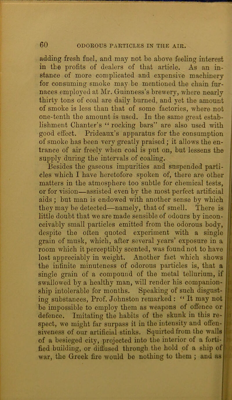 adding fresh fuel, and may not be above feeling interest in the profits of dealers of that article. As an in- stance of more complicated and expensive machinery for consuming smoke may be mentioned the chain fur- naces employed at Mr. Guinness’s brewery, where nearly thirty tons of coal are daily burned, and yet the amount of smoke is less than that of some factories, where not one-tenth the amount is used. In the same great estab- lishment Chanter’s “ rocking bars” are also used with good effect. Prideaux’s apparatus for the consumption of smoke has been very greatly praised; it allows the en- trance of air freely when coal is put on, but lessens the supply during the intervals of coaling. Besides the gaseous impurities and suspended parti- cles which I have heretofore spoken of, there are other matters in the atmosphere too subtle for chemical tests, or for vision—assisted even by the most perfect artificial aids ; but man is endowed with another sense by which they may be detected—namely, that of smell. There is little doubt that we are made sensible of odours by incon- ceivably small particles emitted from the odorous body, despite the often quoted experiment with a single grain of musk, which, after several years’ exposure in a room which it perceptibly scented, was found not to have lost appreciably in weight. Another fact which shows the infinite minuteness of odorous particles is, that a single grain of a compound of the metal tellurium, if swallowed by a healthy man, will render his companion- ship intolerable for months. Speaking of such disgust- ing substances, Prof. Johnston remarked : “It may not be impossible to employ them as weapons of offence or defence. Imitating the habits of the skunk in this re- spect, we might far surpass it in the intensity and ofien- siveness of our artificial stinks. Squirted from the walls of a besieged city, projected into the interior of a forti- fied building, or diffused through the hold of a ship of war, the Greek fire would be nothing to them ; and as