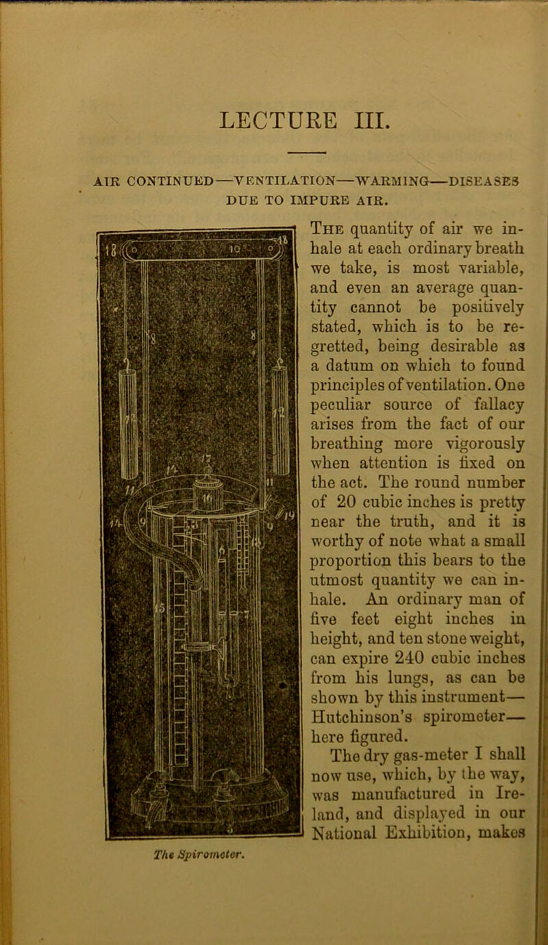 LECTURE III. AIK CONTIN UED —Y F.NTILATION—WARM 1NG—DISEASE3 DUE TO IMPURE AIR. The quantity of air we in- hale at each ordinary breath we take, is most variable, and even an average quan- tity cannot be positively stated, which is to be re- gretted, being desirable as a datum on which to found principles of ventilation. One peculiar source of fallacy arises from the fact of our breathing more vigorously when attention is fixed on the act. The round number of 20 cubic inches is pretty near the truth, and it is worthy of note what a small proportion this bears to the utmost quantity we can in- hale. An ordinary man of live feet eight inches in height, and ten stone weight, can expire 240 cubic inches from his lungs, as can be shown by this instrument— Hutchinson’s spirometer— here figured. The dry gas-meter I shall now use, which, by the way, was manufactured in Ire- land, and displayed in our National Exhibition, makes The Spirometer.