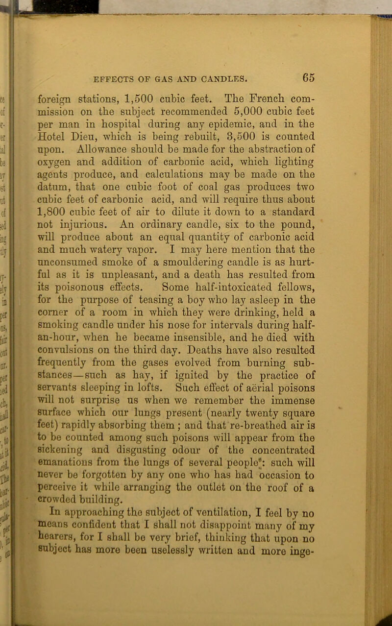 foreign stations, 1,500 cubic feet. The French com- mission on the subject recommended 5,000 cubic feet per man in hospital during any epidemic, and in the Hotel Dieu, which is being rebuilt, 3,500 is counted upon. Allowance should be made for the abstraction of oxygen and addition of carbonic acid, which lighting agents produce, and calculations may be made on the datum, that one cubic foot of coal gas produces two cubic feet of carbonic acid, and will require thus about 1,800 cubic feet of air to dilute it down to a standard not injurious. An ordinary candle, six to the pound, will produce about an equal quantity of carbonic acid and much watery vapor. I may here mention that the unconsumed smoke of a smouldering candle is as hurt- ful as it is unpleasant, and a death has resulted from its poisonous effects. Some half-intoxicated fellows, for the purpose of teasing a boy who lay asleep in the corner of a room in which they were drinking, held a smoking candle under his nose for intervals during half- an-hour, when he became insensible, and he died with convulsions on the third day. Deaths have also resulted frequently from the gases evolved from burning sub- stances— such as hay, if ignited by the practice of servants sleeping in lofts. Such effect of aerial poisons will not surprise us when we remember the immense surface which our lungs present (nearly twenty square feet) rapidly absorbing them ; and that re-breathed air is to be counted among such poisons will appear from the sickening and disgusting odour of the concentrated emanations from the lungs of several people': such will never be forgotten by any one who has had occasion to perceive it while arranging the outlet on the roof of a crowded building. In approaching the subject of ventilation, I feel by no means confident that I shall not disappoint many of my hearers, for I shall be very brief, thinking that upon no subject has more been uselessly written and more inge-
