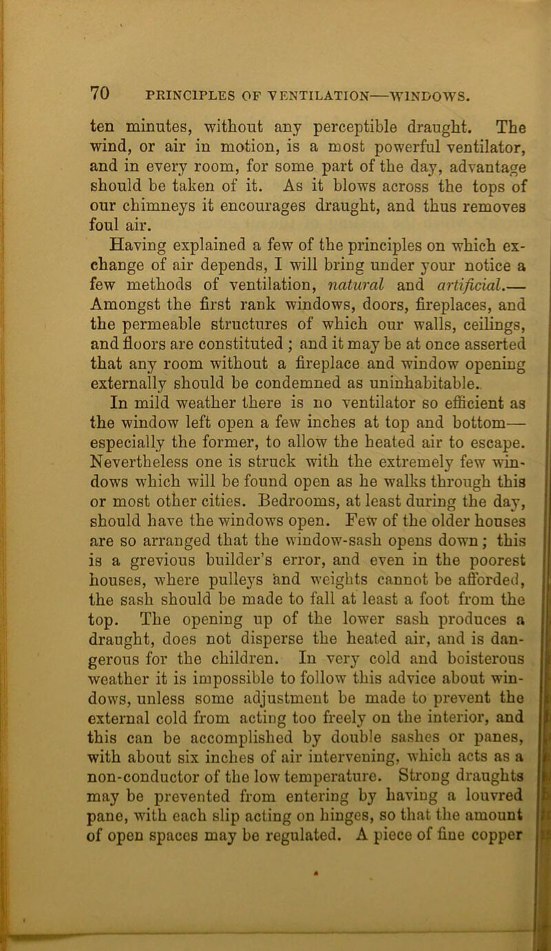 ten minutes, without any perceptible draught. The wind, or air in motion, is a most powerful ventilator, and in every room, for some part of the day, advantage should he taken of it. As it blows across the tops of our chimneys it encourages draught, and thus removes foul air. Having explained a few of the principles on which ex- change of air depends, I will bring under your notice a few methods of ventilation, natural and artificial.— Amongst the first rank windows, doors, fireplaces, and the permeable structures of which our walls, ceilings, and floors are constituted ; and it may be at once asserted that any room without a fireplace and window opening externally should be condemned as uninhabitable. In mild weather there is no ventilator so efficient as the window left open a few inches at top and bottom— especially the former, to allow the heated air to escape. Nevertheless one is struck with the extremely few win- dows which will be found open as he walks through this or most other cities. Bedrooms, at least during the day, should have the windows open. Few of the older houses are so arranged that the window-sash opens down; this is a grevious builder’s error, and even in the poorest houses, where pulleys and weights cannot be afforded, the sash should be made to fall at least a foot from the top. The opening up of the lower sash produces a draught, does not disperse the heated air, and is dan- gerous for the children. In very cold and boisterous weather it is impossible to follow this advice about win- dows, unless some adjustment be made to prevent the external cold from acting too freely on the interior, and this can be accomplished by double sashes or panes, with about six inches of air intervening, which acts as a non-conductor of the low temperature. Strong draughts may be prevented from entering by having a louvred pane, with each slip acting on hinges, so that the amount of open spaces may be regulated. A piece of fine copper
