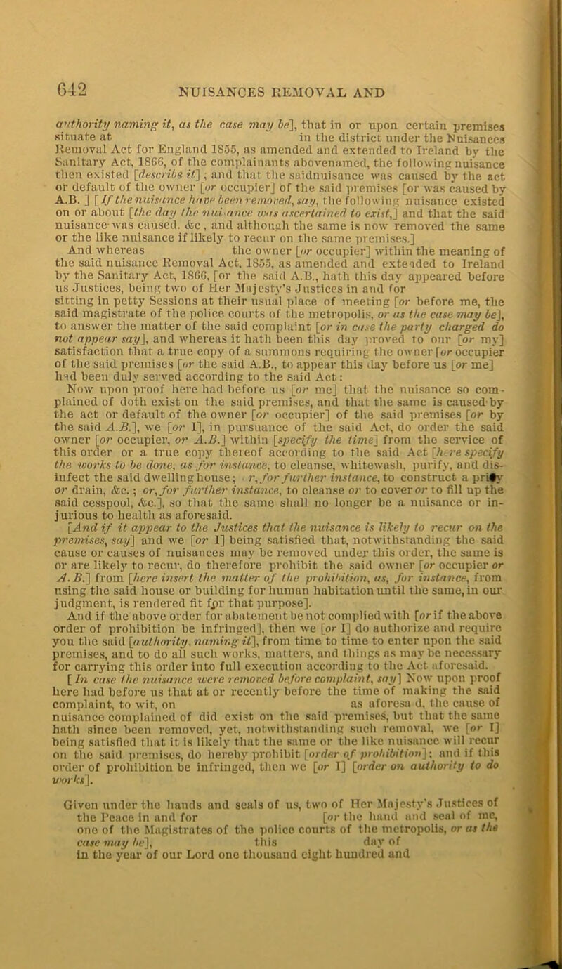 authority naming it, as the case may be], that in or upon certain premises situate at in the district under the Nuisances Removal Act for England 1S55, as amended and extended to Ireland by the Sanitary Act, I860, of the complainants abovenamcd, the following nuisance then existed [describe it] , and that the saidnuisance was caused by the act or default of the owner [or occupier] of the said premises [or was caused by A.B. ] [If t/ienuisance have been removed, say, the following nuisance existed on or about [the day the nui ttrice was ascertained to existj] and that the said nuisance was caused. &e, and although the same is now removed the same or the like nuisance if likely to recur on the same premises.] And whereas the owner [or occupier] within the meaning of the said nuisance Removal Act. 1855, as amended and extended to Ireland by the Sanitary Act, 1866, [or the said A.B., hath this day appeared before us Justices, being two of Her Majesty’s Justices in and for sitting in petty Sessions at their usual place of meeting [or before me, the said magistrate of the police courts of the metropolis, or as the case may be], to answer the matter of the said complaint [or in case the party charged do not appear say], and whereas it hath been this day proved to our [or my] satisfaction that a true copy of a summons requiring the owner for occupier of the said premises [or the said A.B., to appear this day before us [or me] had been duly served according to the said Act: Now upon proof here had before us [or me] that the nuisance so com- plained of doth exist on the said premises, and that the same is caused'by the act or default of the owner [or occupier] of the said premises [or by the said A.B.], we [or I], in pursuance of the said Act, do order the said owner [or occupier, or A.B.] within [specify the time] from the service of this order or a true copy thereof according to the said Act [lure specify the works to be done, as for instance, to cleanse, whitewash, purify, and dis- infect the said dwelling house; r, for further instance, to construct a pri#y or drain, &c.; or, for farther instance, to cleanse or to cover or to fill up the said cesspool, &c.], so that the same shall no longer be a nuisance or in- jurious to health as aforesaid. [And if it appear to the Justices that the nuisance is likely to recur on the premises, say] and we [or 1] being satisfied that, notwithstanding the said cause or causes of nuisances may be removed under this order, the same is or are likely to recur, do therefore prohibit the said owner [or occupier or A.B.] from [here insert the matter of the prohibition, as, for instance, from using the said house or building for human habitation until the same, in our judgment, is rendered fit fpr that purpose]. And if the above order for abatement be not complied with [orif tlieabove order of prohibition be infringed], then we [or I] do authorize and require you the said [authority, naming it], from time to time to enter upon the said premises, and to do ail such works, matters, and things as may be necessary for carrying this order into full execution according to the Act aforesaid. [ In case the nuisance were removed before complaint, say] Now upon proof here had before us that at or recently before the time of making the said complaint, to wit, on as aforesa d, the cause of nuisance complained of did exist on the said premises, but that the same hath since been removed, yet, notwithstanding such removal, we [or I] being satisfied that it is likely that the same or the like nuisance will recur on the said premises, do hereby prohibit [order of prohibition]; and if this order of prohibition be infringed, then we [or I] [order on authority to do v<orkt]. Given under the hands and seals of us, two of Her Majesty's Justices of the Peace in and for [or the hand and seal of me, one of the Magistrates of the police courts of the metropolis, or as the case may be], this day of in the year of our Lord one thousand eight hundred and