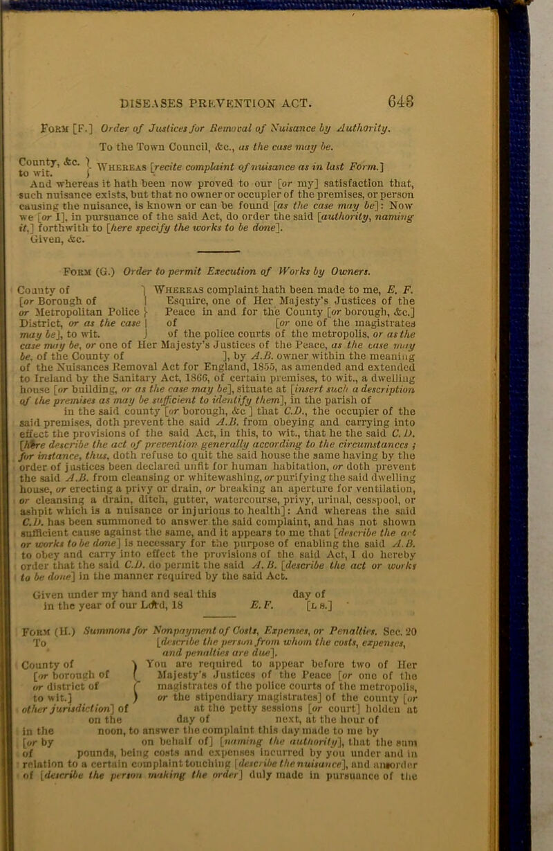 Form [F.] Order of Justices for Removal of Nuisance by Authority. To the Town Council, <fce., as the case may be. CountX, <&c. ) whereas [recite complaint of nuisance as in last Form.] And whereas it hath been now proved to our [or my] satisfaction that, such nuisance exists, but that no owner or occupier of the premises, or person causing the nuisance, is known or can be found [<w the case may be]: Now we [or I], in pursuance of the said Act, do order the said [authority, naming if,] forthwith to [here specify the works to be done]. Given, <fcc. Form (G.) Order to permit Execution of Works by Owners. 1 County of [or Borough of or Metropolitan Police [ District, or as the case \ may beJ, to wit. j Whereas complaint hath been made to me, E. F. Esquire, one of Her Majesty’s Justices of the Peace in and for the County [or borough, &c.] of [or one of the magistrates of the police courts of the metropolis, or as the case may be, or one of Her Majesty’s Justices of the Peace, as the case may be. of the County of ], by A.B. owner within the meaning of the Nuisances Removal Act for England, 1855, as amended and extended to Ireland by the Sanitary Act, 186G, of certain premises, to wit., a dwelling house [or building, or as the case may be], situate at [insert such a description of the premises as may be sufficient to identify them], in the parish of in the said county [or borough, <fce ] that C.D., the occupier of the said premises, doth prevent the said A.B. from obeying and carrying into effect the provisions of the said Act, in this, to wit., that he the said C. U. [hire describe the act of prevention generally according to the circumstances ; for instance, thus, doth refuse to quit the said house the same having by the order of justices been declared unfit for human habitation, or doth prevent the said A.B. from cleansing or whitewashing,orpurifyingthesaiddwelling house, or erecting a privy or drain, or breaking an aperture for ventilation, or cleansing a drain, ditch, gutter, watercourse, privy, urinal, cesspool, or ashpit which is a nuisance or injurious to health]: And whereas the said C.l). has been summoned to answer the said complaint, and has not shown sufficient cause against the same, and it appears to me that [describe the art or works lobe done] is necessary for the purpose of enabling the said A.B. to obey and carry into effect the provisions of the said Act, I do hereby order that the said C.JJ. do permit the said A. B. [describe the act or works to be done] in the manner required by the said Act. Given under my hand and seal this in the year of our Lcftd, 18 E.F. day of [L8.] Form (H.) Summons for Nimpayment of Costs, Expenses, or Penalties. Sec. 20 To [describe the person .from whom the costs, expenses, and penalties are due]. You are required to appear before two of Her Majesty's Justices of the Pence [or one of the magistrates of the police courts of the metropolis, or the stipendiary magistrates] of the county [or at the petty sessions [or court] holdcu at duy of next, at the hour of noon, to answer the complaint this day made to me by on behalf of] [naming the authority], that the sum County of \ [or borough of f or district of [ to wit.] ) other jurisdiction] of on the in the [or by of pounds, being costs and expenses incurred by you under and in relation to a certain complaint touching [describe the nuisance], and aiworder of [describe the person making the order] duly made in pursuance of the