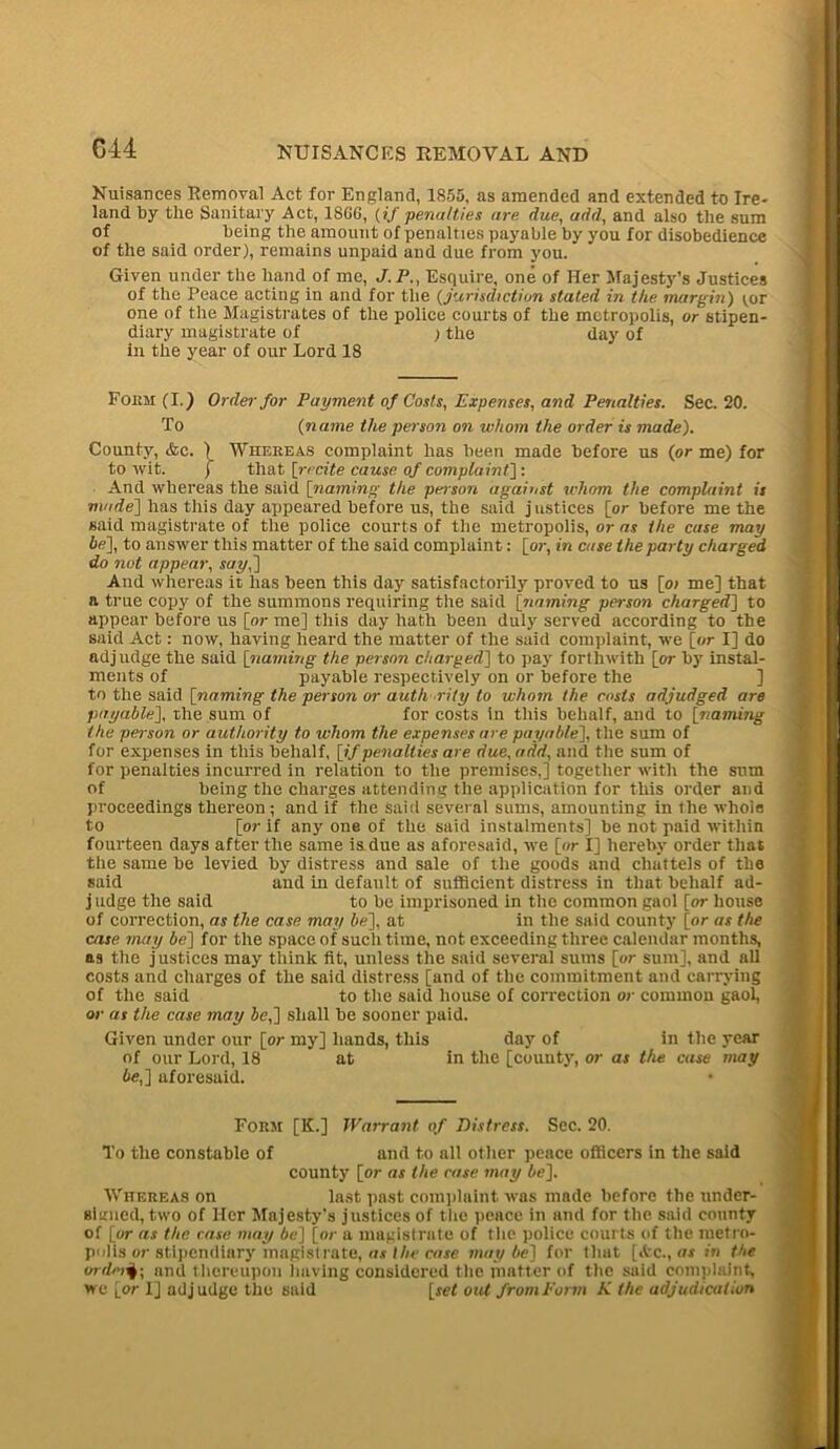 G44 Nuisances Removal Act for England, 1855, as amended and extended to Ire- land by the Sanitary Act, 1806, (if penalties are due, add, and also the sum of being the amount of penalties payable by you for disobedience of the said order), remains unpaid and due from you. ’ Given under the hand of me, J.P., Esquire, one of Her Majesty’s Justices of the Peace acting in and for the (jurisdiction stated in the margin) tor one of the Magistrates of the police courts of the metropolis, or stipen- diary magistrate of ) the day of in the year of our Lord 18 Form (I.) Order for Payment of Costs, Expenses, and Penalties. Sec. 20. To (name the person on whom the order is made). County, &e. ) Whereas complaint has been made before us (or me) for to wit. j that [recite cause of complaint] : And whereas the said [naming the person against ichom the complaint is made] has this day appeared before us, the said justices [or before me the said magistrate of the police courts of the metropolis, or as the case may be], to answer this matter of the said complaint: [or, in case the party charged do slot appear, say,'] And whereas it has been this day satisfactorily proved to us [o; me] that a true copy of the summons requiring the said [naming person charged] to appear before us [or me] this day hath been duly served according to the said Act: now, having heard the matter of the said complaint, we [or I] do adjudge the said [naming the person charged] to pay forthwith [or by instal- ments of payable respectively on or before the ] to the said [naming the person or authority to whom the costs adjudged are payable], the sum of for costs in this behalf, and to [naming the person or authority to whom the expenses are payable], the sum of for expenses in this behalf, [if penalties are due, add, and the sum of for penalties incurred in relation to the premises,] together with the sum of being the charges attending the application for this order and proceedings thereon; and if the Said several sums, amounting in the whole to [or if any one of the said instalments] be not paid within fourteen days after the same is due as aforesaid, we [or I] hereby order that the same be levied by distress and sale of the goods and chattels of the said and in default of sufficient distress in that behalf ad- j udge the said to be imprisoned in the common gaol [or house of correction, as the case may be], at in the said county [or as the case may be] for the space of such time, not exceeding three calendar months, as the justices may think fit, unless the said several sums [or sum], and all costs and charges of the said distress [and of the commitment and carrying of the said to the said house of correction or common gaol, or as the case may be,] shall be sooner paid. Given under our [or my] hands, this day of in the year of our Lord, 18 at in the [county, or as the case may be,] aforesaid. Form [K.] Warrant of Distress. Sec. 20. To the constable of and to all other peace officers in the said county [or as the case may be]. Whereas on last past complaint was made before the under- signed, two of Her Majesty’s justices of the peace in and for the said county of [or as the case may be] [or a magistrate of the police courts of the metro- polis or stipendiary magistrate, o.v//«'cojc maybe] for that [ifcc., as in the or dmand thereupon having considered the matter of the said complaint, we [or I] adjudge the said [icf out from Form K the adjudication
