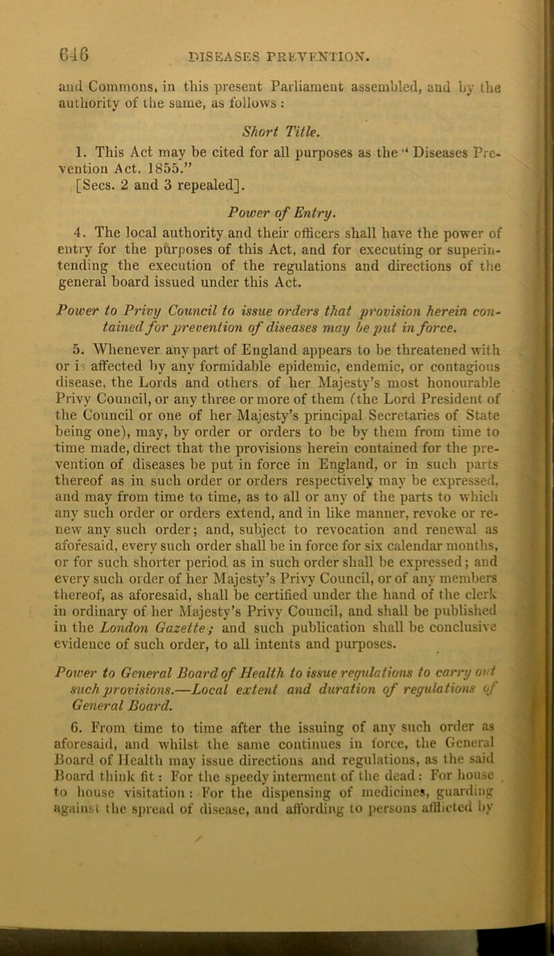 anil Commons, in tins present Parliament assembled, and by the authority of the same, as follows : Short Title. 1. This Act may be cited for all purposes as the Diseases Pre- vention Act. 1855.” [Secs. 2 and 3 repealed]. Power of Entry. 4. The local authority and their officers shall have the power of entry for the purposes of this Act, and for executing or superin- tending the execution of the regulations and directions of the general hoard issued under this Act. Power to Privy Council to issue orders that provision herein con- tained for prevention of diseases may he put in force. 5. Whenever any part of England appears to he threatened with or i affected by any formidable epidemic, endemic, or contagious disease, the Lords and others of her Majesty’s most honourable Privy Council, or any three or more of them (the Lord President of the Council or one of her Majesty’s principal Secretaries of State being one), may, by order or orders to be by them from time to time made, direct that the provisions herein contained for the pre- vention of diseases be put in force in England, or in such parts thereof as in such order or orders respectively may be expressed, and may from time to time, as to all or any of the parts to which any such order or orders extend, and in like manner, revoke or re- new any such order; and, subject to revocation and renewal as aforesaid, every such order shall be in force for six calendar months, or for such shorter period as in such order shall be expressed; and every such order of her Majesty’s Privy Council, or of any members thereof, as aforesaid, shall be certified under the hand of the clerk in ordinary of her Majesty’s Privy Council, and shall be published in the London Gazette; and such publication shall be conclusive evidence of such order, to all intents and purposes. Power to General Board of Health to issue regulations to carry out such provisions.—Local extent and duration of regulations of General Board. 6. From time to time after the issuing of any such order as aforesaid, and whilst the same continues in force, the General Board of Health may issue directions and regulations, as the said Board think fit: For the speedy interment of the dead: For house . to house visitation : For the dispensing of medicines, guarding against the spread of disease, and affording to persons afflicted by