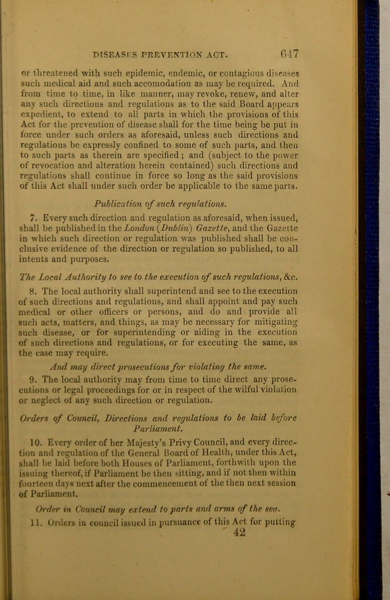 or threatened with such epidemic, endemic, or contagious diseases such medical aid and such accomodation as may be required. And from time to time, in like iuauner, may revoke, renew, and alter any such directions and regulations as to the said Board appears expedient, to extend to all parts in which the provisions of this Act for the prevention of disease shall for the time being be put in force under such orders as aforesaid, unless such directions and regulations be expressly confined to some of such parts, and then to such parts as therein are specified; and (subject to the power of revocation and alteration herein contained) such directions and regulations shall continue in force so long as the said provisions of this Act shall under such order be applicable to the same parts. Publication of such regulations. 7. Every such direction and regulation as aforesaid, when issued, shall be published in the London {Dublin) Gazette, and the Gazette in which such direction or regulation was published shall be con- clusive evidence of the direction or regulation so published, to all intents and purposes. The Local Authority to see to the execution of such regulations, &c. 8. The local authority shall superintend and see to the execution of such directions and regulations, and shall appoint and pay such medical or other officers or persons, and do and provide all such acts, matters, and things, as may be necessary for mitigating such disease, or for superintending or aiding in the execution of such directions and regulations, or for executing the same, as the case may require. And may direct prosecutions for violating the same. 9. The local authority may from time to time direct any prose- cutions or legal proceedings for or in respect of the wilful violation or neglect of any such direction or regulation. Orders of Council, Directions and regulations to be laid before Parliament. 10. Every order of her Majesty’s Privy Council, and every direc- tion and regulation of the General Board of Health, under this Act, shall be laid before both Houses of Parliament, forthwith upon the issuing thereof, if Parliament be then sitting, and if not then within fourteen days next after the commencement of the then next session of Parliament. Order in Council may extend to parts and arms of the sea. 11. Orders in council issued in pursuance of this Act for putting ' 42