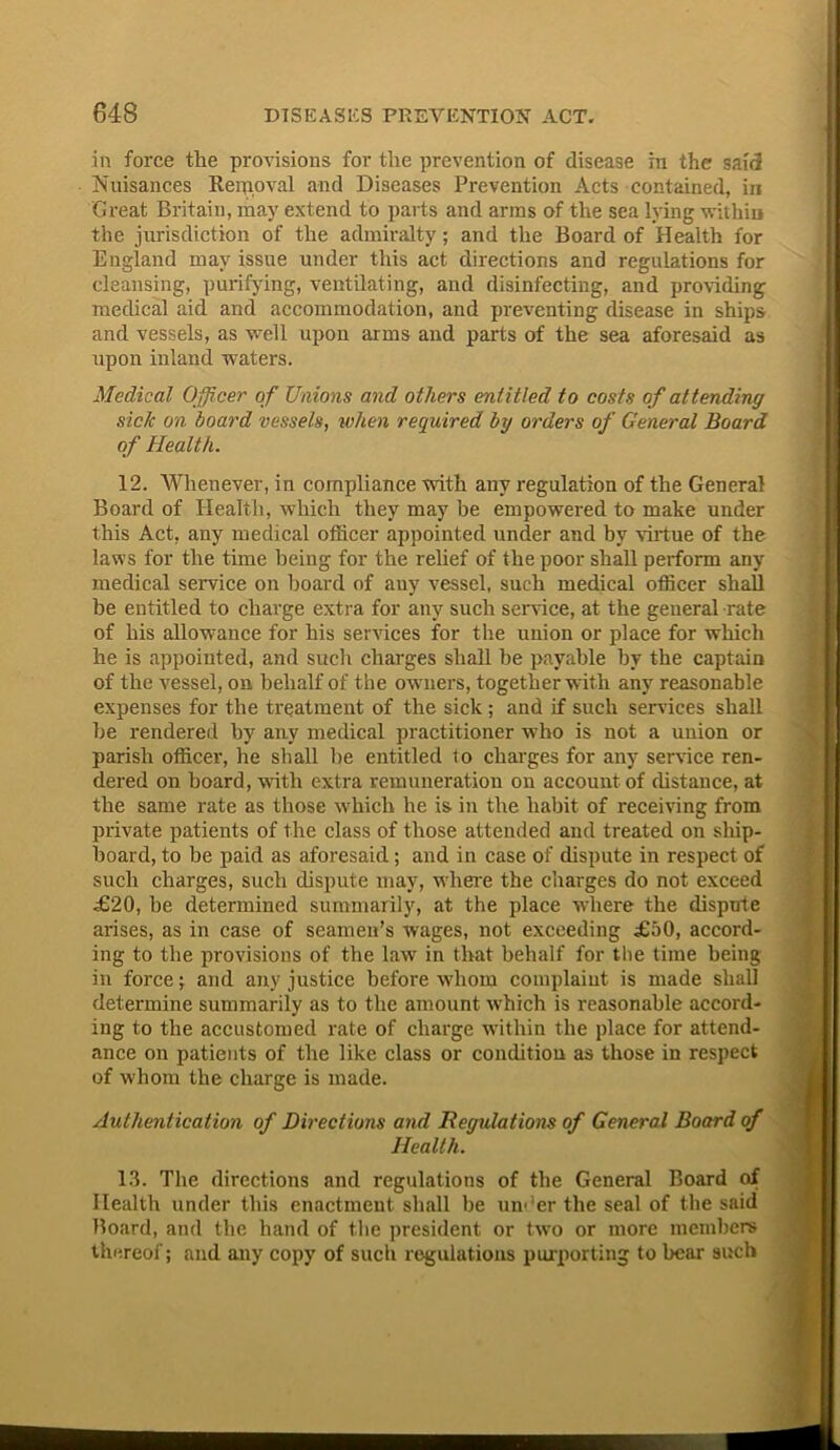 in force the provisions for the prevention of disease in the said Nuisances Removal and Diseases Prevention Acts contained, in Great Britain, may extend to parts and arms of the sea lying within the jurisdiction of the admiralty; and the Board of Health for England may issue under this act directions and regulations for cleansing, purifying, ventilating, and disinfecting, and providing medical aid and accommodation, and preventing disease in ships and vessels, as well upon arms and parts of the sea aforesaid as upon inland waters. Medical Officer of Unions and others entitled to costs of attending side on board vessels, when required bij 01'ders of General Board of Health. 12. Whenever, in compliance with any regulation of the General Board of Health, which they may be empowered to make under this Act, any medical officer appointed under and hv virtue of the laws for the time being for the relief of the poor shall perform any medical service on board of any vessel, such medical officer shall be entitled to charge extra for any such service, at the general rate of his allowance for his services for the union or place for which he is appointed, and such charges shall he payable by the captain of the vessel, on behalf of the owners, together with any reasonable expenses for the treatment of the sick ; and if such sendees shall he rendered by any medical practitioner who is not a union or parish officer, he shall he entitled to charges for any service ren- dered on board, with extra remuneration on account of distance, at the same rate as those which he is in the habit of receiving from private patients of the class of those attended and treated on ship- board, to be paid as aforesaid; and in case of dispute in respect of such charges, such dispute may, where the charges do not exceed £20, be determined summarily, at the place where the dispute arises, as in case of seamen’s wages, not exceeding £50, accord- ing to the provisions of the law in that behalf for the time being in force; and any justice before whom complaint is made shall determine summarily as to the amount which is reasonable accord- ing to the accustomed rate of charge within the place for attend- ance on patients of the like class or condition as those in respect of whom the charge is made. Authentication of Directions and Regulations of General Board of Health. 13. The directions and regulations of the General Board of Health under this enactment shall be under the seal of the said Board, and the hand of the president or two or more members thereof; and any copy of such regulations purporting to bear such