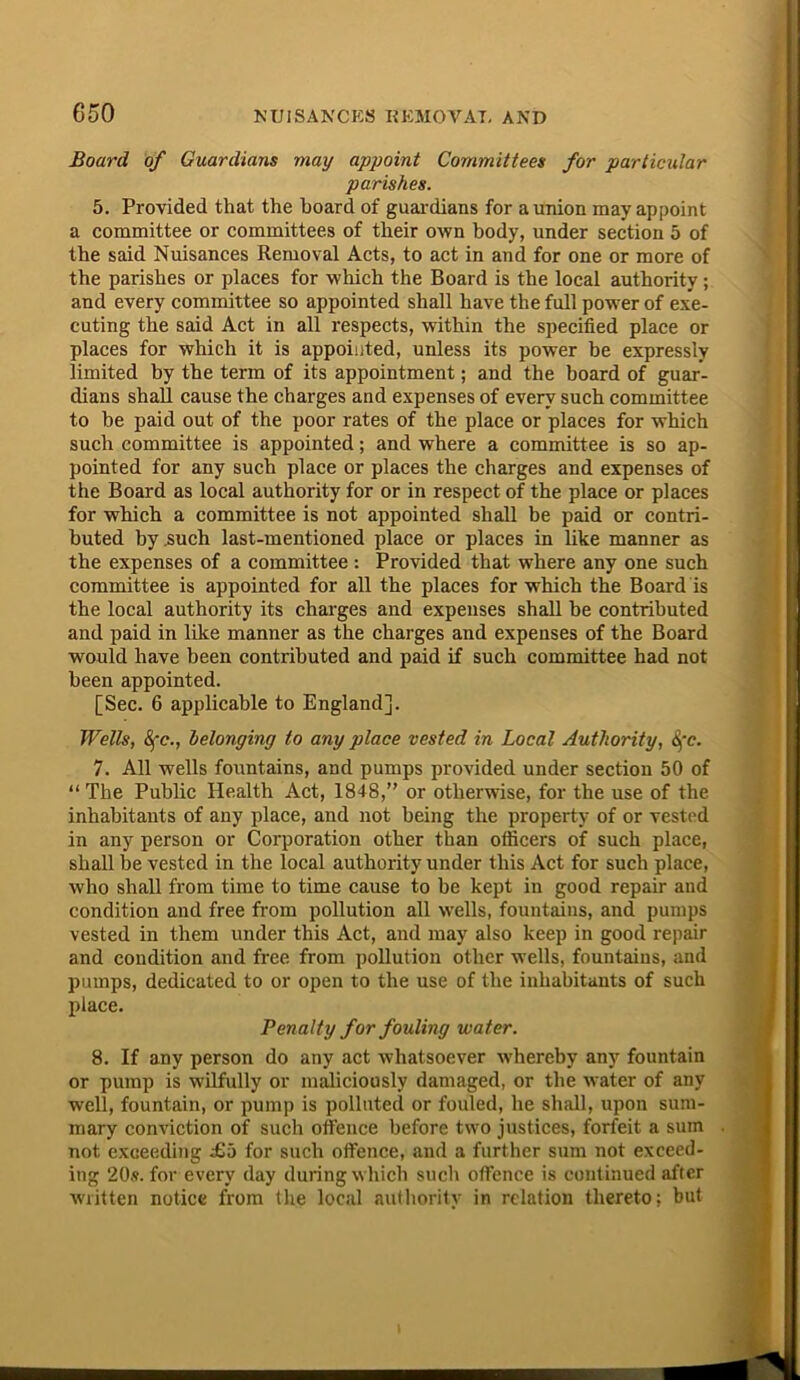 Board of Guardians may appoint Committees for particular parishes. 5. Provided that the hoard of guardians for a union may appoint a committee or committees of their own body, under section 5 of the said Nuisances Removal Acts, to act in and for one or more of the parishes or places for which the Board is the local authority ; and every committee so appointed shall have the full power of exe- cuting the said Act in all respects, within the specified place or places for which it is appointed, unless its power be expressly limited by the term of its appointment; and the board of guar- dians shall cause the charges and expenses of every such committee to be paid out of the poor rates of the place or places for which such committee is appointed; and where a committee is so ap- pointed for any such place or places the charges and expenses of the Board as local authority for or in respect of the place or places for which a committee is not appointed shall be paid or contri- buted by .such last-mentioned place or places in like manner as the expenses of a committee : Provided that where any one such committee is appointed for all the places for which the Board is the local authority its charges and expenses shall be contributed and paid in like manner as the charges and expenses of the Board would have been contributed and paid if such committee had not been appointed. [Sec. 6 applicable to England]. Wells, 8fc., belonging to any place vested in Local Authority, §'c. 7. All wells fountains, and pumps provided under section 50 of “The Public Health Act, 1848,” or otherwise, for the use of the inhabitants of any place, and not being the property of or vested in any person or Corporation other than officers of such place, shall be vested in the local authority under this Act for such place, who shall from time to time cause to be kept in good repair and condition and free from pollution all wells, fountains, and pumps vested in them under this Act, and may also keep in good repair and condition and free from pollution other wells, fountains, and pumps, dedicated to or open to the use of the inhabitants of such place. Penalty for fouling water. 8. If any person do any act whatsoever whereby any fountain or pump is wilfully or maliciously damaged, or the water of any well, fountain, or pump is polluted or fouled, he shall, upon sum- mary conviction of such offence before two justices, forfeit a sum not exceeding £i> for such offence, and a further sum not exceed- ing 20s. for every day during which such offence is continued after written notice from the local authoritv in relation thereto; but