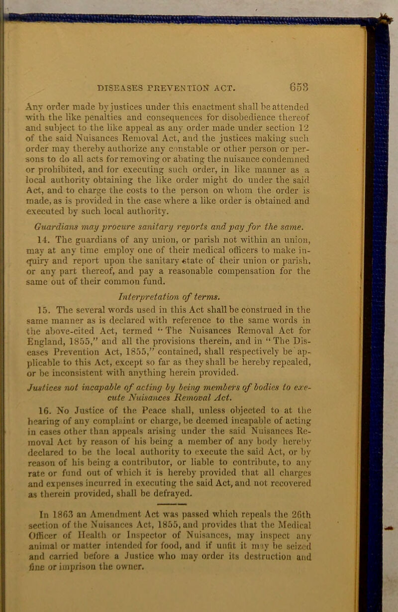 Any order made by justices under tliis enactment shall be attended with the like penalties and consequences for disobedience thereof and subject to the like appeal as any order made under section 12 of the said Nuisances Removal Act, and the justices making such order may thereby authorize any constable or other person or per- sons to do all acts for removing or abating the nuisance condemned or prohibited, and for executing such order, in like manner as a local authority obtaining the like order might do under the said Act, and to charge the costs to the person on whom the order is made, as is provided in the case where a like order is obtained and executed by such local authority. Guardians may procure sanitary reports and pay for the same. 14. The guardians of any union, or parish not within an union, may at any time employ one of their medical officers to make in- quiry and report upon the sanitary state of their union or parish, or any part thereof, and pay a reasonable compensation for the same out of their common fund. Interpretation of terms. 15. The several words used in this Act shall be construed in the same manner as is declared with reference to the same words in the above-cited Act, termed ‘The Nuisances Removal Act for England, 1855,” and all the provisions therein, and in “The Dis- eases Prevention Act, 1855,” contained, shall respectively be ap- plicable to this Act, except so far as they shall be hereby repealed, or be inconsistent with anything herein provided. Justices not incapable of acting by being members of bodies to exe- cute Nuisances Removal Act. 16. No Justice of the. Peace shall, unless objected to at the hearing of any complaint or charge, be deemed incapable of acting in cases other than appeals arising under the said Nuisances Re- moval Act by reason of his being a member of any body hereby declared to be the local authority to execute the said Act, or by reason of his being a contributor, or liable to contribute, to any rate or fund out of which it is hereby provided that all charges and expenses incurred in executing the said Act, and not recovered as therein provided, shall be defrayed. In 1863 an Amendment Act was passed which repeals the 26th section of the Nuisances Act, 1855, and provides that the Medical Officer of Health or Inspector of Nuisances, may inspect any animal or matter intended for food, and if unfit it may be seized and carried before a Justice who may order its destruction and fine or imprison the owner.