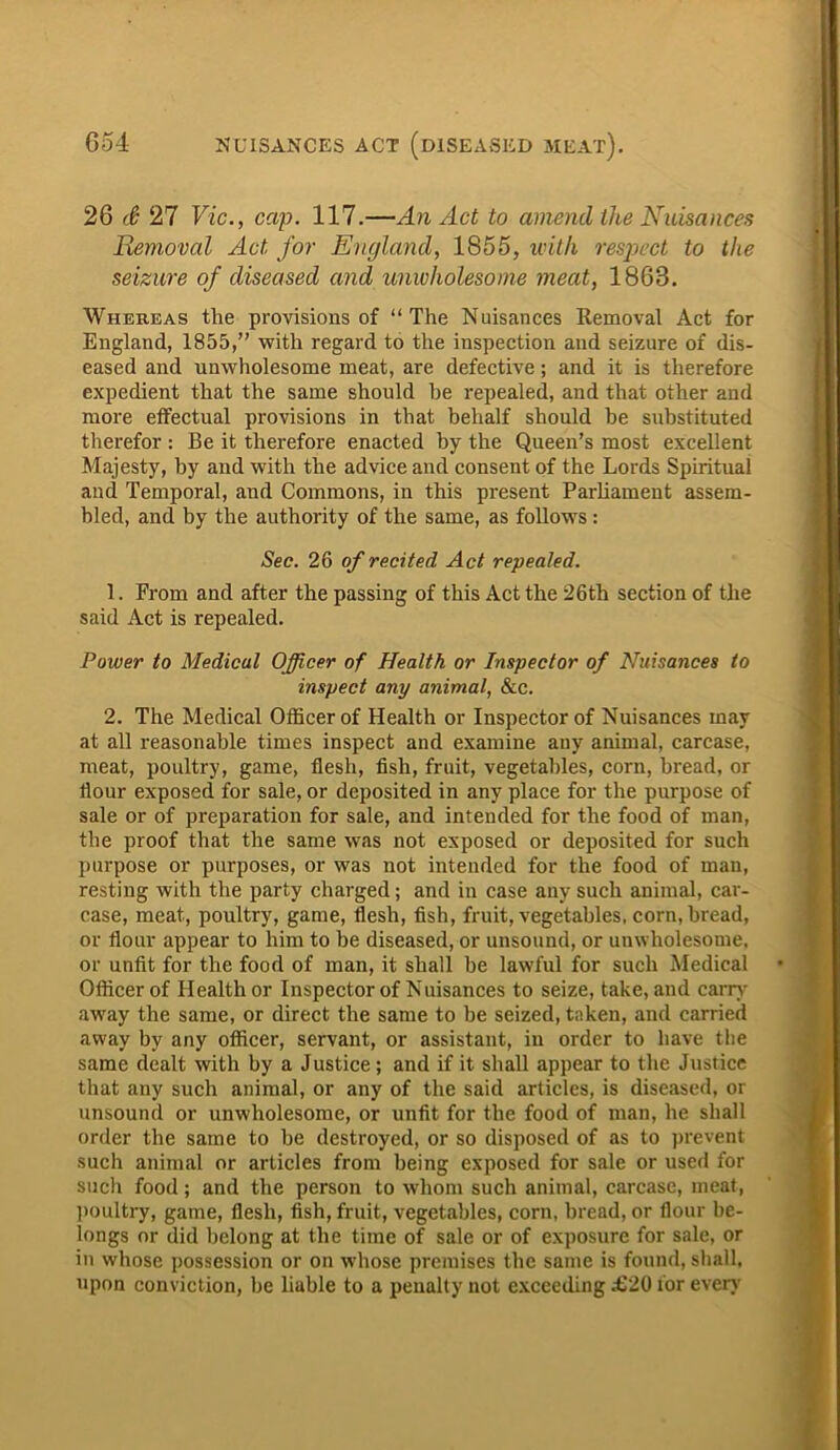26 & 27 Vic., cap. 117.—An Act to amend the Nuisances Removal Act for England, 1855, with respect to the seizure of diseased and unwholesome meat, 1868. Whereas the provisions of “The Nuisances Removal Act for England, 1855,” with regard to the inspection and seizure of dis- eased and unwholesome meat, are defective; and it is therefore expedient that the same should he repealed, and that other and more effectual provisions in that behalf should be substituted therefor : Be it therefore enacted by the Queen’s most excellent Majesty, by and with the advice and consent of the Lords Spiritual and Temporal, and Commons, in this present Parliament assem- bled, and by the authority of the same, as follows : Sec. 26 of recited Act repealed. 1. From and after the passing of this Act the 26th section of the said Act is repealed. Power to Medical Officer of Health or Inspector of Nuisances to inspect any animal, &c. 2. The Medical Officer of Health or Inspector of Nuisances may at all reasonable times inspect and examine any animal, carcase, meat, poultry, game, flesh, fish, fruit, vegetables, corn, bread, or flour exposed for sale, or deposited in any place for the purpose of sale or of preparation for sale, and intended for the food of man, the proof that the same was not exposed or deposited for such purpose or purposes, or was not intended for the food of man, resting with the party charged; and in case any such animal, car- case, meat, poultry, game, flesh, fish, fruit, vegetables, corn, bread, or flour appear to him to be diseased, or unsound, or unwholesome, or unfit for the food of man, it shall be lawful for such Medical Officer of Health or Inspector of Nuisances to seize, take, and carry away the same, or direct the same to be seized, taken, and carried away by any officer, servant, or assistant, in order to have the same dealt with by a Justice; and if it shall appear to the Justice that any such animal, or any of the said articles, is diseased, or unsound or unwholesome, or unfit for the food of man, he shall order the same to be destroyed, or so disposed of as to prevent such animal or articles from being exposed for sale or used for such food ; and the person to whom such animal, carcase, meat, poultry, game, flesh, fish, fruit, vegetables, corn, bread, or flour be- longs or did belong at the time of sale or of exposure for sale, or in whose possession or on whose premises the same is found, shall, upon conviction, be liable to a penalty not exceeding £20 for even-