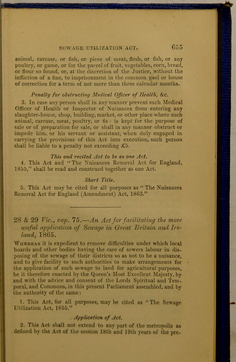 animal, carcase, or fish, or piece of meat, flesh, or fish, or any poultry, or game, or for the parcel of fruit, vegetables, corn, bread, or flour so found, or, at the discretion of the Justice, without the infliction of a fine, to imprisonment in the common gaol or house of correction for a term of not more than three calendar months. Penalty for obstructing Medical Officer of Health, &c. 3. In case any person shall in any manner prevent such Medical Officer of Health or Inspector of Nuisances from entering any slaughter-house, shop, building, market, or other place where such animal, carcase, meat, poultry, or fis \ is kept for the purpose of sale or of preparation for sale, or shall in any manner obstruct or impede him, or his servant or assistant, when duly engaged in carrying the provisions of this Act into execution, such person shall be liable to a penalty not exceeding £b. This and recited Act to be as one Act. 4. This Act and “The Nuisances Removal Act for England, 1855,” shall be read and construed together as one Act. Short Title. 5. This Act may he cited for all purposes as “ The Nuisances Removal Act for England (Amendment) Act, 1863.” 28 & 29 Vie., cap. 75.—An Act for facilitating the more useful application of Sewage in Great Britain and Ire- land, 1865. Whereas it is expedient to remove difficulties under which local boards and other bodies having the care of sewers labour in dis- posing of the sewage of their districts so as not to be a nuisance, and to give facility to such authorities to make arrangements for the application of such sewage to land for agricultural purposes, be it therefore enacted by the Queen’s Most Excellent Majesty, by and with the advice and consent of the Lords Spiritual and Tem- poral, and Commons, in this present Parliament assembled, and by the authority of the same: 1. This Act, for all purposes, may be cited as “The Sewage Utilization Act, 1855.” Application of Act. 2. This Act shall not extend to any part of the metropolis as defined by the Act of the session 18th and 19th years of the pre-