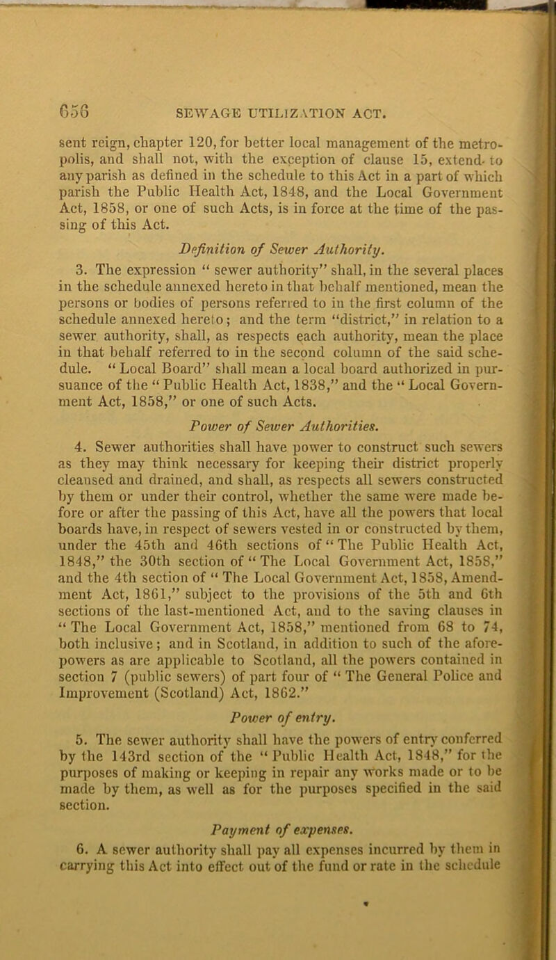 sent reign, chapter 120, for better local management of the metro- polis, and shall not, with the exception of clause 15, extend- to any parish as defined in the schedule to this Act in a part of which parish the Public Health Act, 1848, and the Local Government Act, 1858, or one of such Acts, is in force at the time of the pas- sing of this Act. Definition of Sewer Authority. 3. The expression “ sewer authority” shall, in the several places in the schedule annexed hereto in that behalf mentioned, mean the persons or bodies of persons referred to in the first column of the schedule annexed hereto; and the term “district,” in relation to a sewer authority, shall, as respects each authority, mean the place in that behalf referred to in the second column of the said sche- dule. “ Local Board” shall mean a local hoard authorized in pur- suance of the “ Public Health Act, 1838,” and the “ Local Govern- ment Act, 1858,” or one of such Acts. Power of Sewer Authorities. 4. Sewer authorities shall have power to construct such sewers as they may think necessary for keeping then- district properly cleansed and drained, and shall, as respects all sewers constructed by them or under them control, whether the same were made be- fore or after the passing of this Act, have all the powers that local boards have, in respect of sewers vested in or constructed by them, under the 45th and 46th sections of “ The Public Health Act, 1848,” the 30th section of “ The Local Government Act, 1858,” and the 4tli section of “ The Local Government Act, 1858, Amend- ment Act, 1861,” subject to the provisions of the 5th and 6th sections of the last-mentioned Act, and to the saving clauses in “The Local Government Act, 1858,” mentioned from 68 to 74, both inclusive; and in Scotland, in addition to such of the afore- powers as are applicable to Scotland, all the powers contained in section 7 (public sewers) of part four of “ The General Police and Improvement (Scotland) Act, 1862.” Power of entry. 5. The sewer authority shall have the powers of entry conferred by the 143rd section of the “Public Health Act, 1848,” for (he purposes of making or keeping in repair any works made or to be made by them, as well as for the purposes specified in the said section. Payment of expenses. 6. A sewer authority shall pay all expenses incurred by them in carrying this Act into effect out of the fund or rate in the schedule