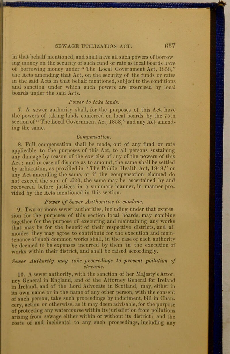 in that behalf mentioned, and shall have all such powers of borrow- ing money on the security of such fund or rate as local hoards have of borrowing money under “ The Local Government Act, 1858,” the Acts amending that Act, on the security of the funds or rates J in the said Acts in that behalf mentioned, subject to the conditions and sanction under which such powders are exercised by local boards under the said Acts. Power to take lands. 7. A sewer authority shall, for the purposes of this Act, have the powers of taking lands conferred on local hoards by the 75th section of “ The Local Government Act, 1858,” and any Act amend- ing the same. Compensation. 8. Full compensation shall he made, out of any fund or rate applicable to the purposes of this Act, to all persons sustaining any damage by reason of the exercise of any of the powers of this Act; and in case of dispute as to amount, the same shall be settled by arbitration, as provided in “ The Public Health Act, 1848,” or any Act amending the same, or if the compensation claimed do not exceed the sum of £20, the same may be ascertained by and recovered before justices in a summary manner, in manner pro- vided by the Acts mentioned in this section. Power of Sewer Authorities to combine. 9. Two or more sewer authorities, including under that expres- sion for the purposes of this section local boards, may combine together for the purpose of executing and maintaining any works that may be for the benefit of their respective districts, and all monies they may agree to contribute for the execution and main- tenance of such common works shall, in the case of each authority be deemed to be expenses incurred by them in the execution of works within their district, and shall be raised accordingly. Sewer Authority may take proceedings to prevent pollution of streams. 10. A sewer authority, with the sanction of her Majesty’s Attor- ney General in England, and of the Attorney General for Ireland in Ireland, and of the Lord Advocate in Scotland, may, either in its own name or in the name of any other person, with the consent of such person, take such proceedings by indictment, bill in Chan- cery, action or otherwise, as it may deem advisable, for the purpose of protecting any watercourse within its jurisdiction from pollutions arising from sewage either within or without its district; and the costs of and incidental to any such proceedings, including any