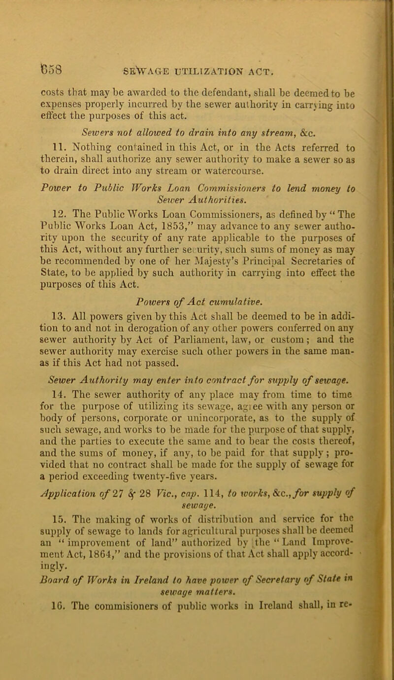 costs that maybe awarded to the defendant, shall be deemed to he expenses properly incurred by the sewer authority in earn ing into effect the purposes of this act. Sewers not allowed to drain into any stream, &c. 11. Nothing contained in this Act, or in the Acts referred to therein, shall authorize any sewer authority to make a sewer so as to drain direct into any stream or watercourse. Power to Public Works Loan Commissioners to lend money to Sewer Authorities. 12. The Public Works Loan Commissioners, as defined by “The Public Works Loan Act, 1853,” may advance to any sewer autho- rity upon the security of any rate applicable to the purposes of this Act, without any further security, such sums of money as may be recommended by one of her Majesty’s Principal Secretaries of State, to be applied by such authority in carrying into effect the purposes of this Act. Powers of Act cumulative. 13. All powers given by this Act shall be deemed to be in addi- tion to and not in derogation of any other powers conferred on any sewer authority by Act of Parliament, law, or custom; and the sewer authority may exercise such other powers in the same man- as if this Act had not passed. Sewer Authority may enter into contract for supply of sewage. 14. The sewer authority of any place may from time to time for the purpose of utilizing its sewage, agi ee with any person or body of persons, corporate or unincorporate, as to the supply of such sewage, and works to be made for the purpose of that supply, and the parties to execute the same and to bear the costs thereof, and the sums of money, if any, to be paid for that supply; pro- vided that no contract shall be made for the supply of sewage for a period exceeding twenty-five years. Application of 27 28 Vic., cap. 114, to works, See., for supply of sewaye. 15. The making of works of distribution and sendee for the supply of sewage to lands for agricultural purposes shall be deemed an “ improvement of land” authorized by The “ Land Improve- ment Act, 1864,” and the provisions of that Act shall apply accord- ingly. Board of Works in Ireland to have power of Secretary of State in sewaye matters. 16. The commisioners of public works in Ireland shall, in re-