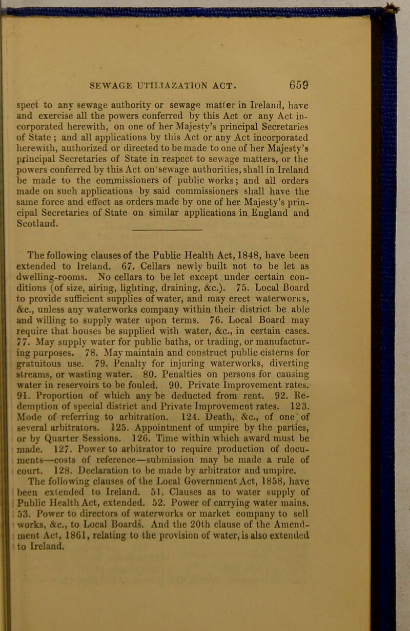 spect to any sewage authority or sewage matter in Ireland, have and exercise all the powers conferred by this Act or any Act in- corporated herewith, on one of her Majesty’s principal Secretaries of State ; and all applications by this Act or any Act incorporated herewith, authorized or directed to be made to one of her Majesty’s principal Secretaries of State in respect to sewage matters, or the powers conferred by this Act on sewage authorities, shall in Ireland he made to the commissioners of public works; and all orders made on such applications by said commissioners shall have the same force and effect as orders made by one of her Majesty’s prin- cipal Secretaries of State on similar applications in England and Scotlaud. The following clauses of the Public Health Act, 1848, have been extended to Ireland. 67. Cellars newly built not to be let as dwelling-rooms. No cellars to be let except under certain con- ditions (of size, airing, lighting, draining, &c.). 75. Local Board to provide sufficient supplies of water, and may erect waterworks, &c., unless any waterworks company within their district be. able and willing to supply water upon terms. 76. Local Board may require that houses be supplied with water, &c., in certain cases. 77. May supply water for public baths, or trading, or manufactur- ing purposes. 78. May maintain and construct public cisterns for gratuitous use. 79. Penalty for injuring waterworks, diverting streams, or wasting water. 80. Penalties on persons for causing water in reservoirs to be fouled. 90. Private Improvement rates. 91. Proportion of which any be deducted from rent. 92. Ke- demption of special district and Private Improvement rates. 123. Mode of referring to arbitration. 124. Death, &c., of one of several arbitrators. 125. Appointment of umpire by the parties, or by Quarter Sessions. 126. Time within which award must be made. 127. Power to arbitrator to require production of docu- ments—costs of reference—submission may be made a rule of court. 128. Declaration to be made by arbitrator and umpire. The following clauses of the Local Government Act, 1858, have been extended to Ireland. 51. Clauses as to water supply of Public Health Act, extended. 52. Power of carrying water mains. 53. Power to directors of waterworks or market company to sell works, &c., to Local Boards. And the 20th clause of the Amend- ment Act, 1861, relating to the provision of water, is also extended to Ireland.