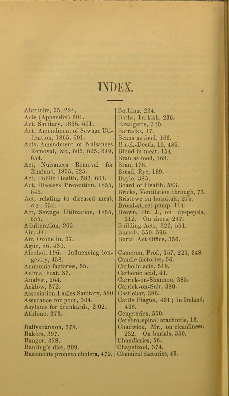 INDEX. Abattoirs, 55, 224, Acts (Appendix) 601. Act, Sanitary, 1866, 601. Act, Amendment of Sewage Uti- lization, 1865, 601. Acts, Amendment of Nuisances Removal, &c., 605, 625, 649, 654. Act, Nuisances Removal for England, 1855, 625. Act, Public Health, 583, 601. Act, Diseases Prevention, 1855, 645. Act, relating to diseased meat, &c , 654. Act, Sewage Utilization, 1855, 655. Adulteration, 205. Air, 34. Air, Ozone in, 37. Ague, 86, 431. Alcohol, 196. Influencing lon- gevity, 438. Ammonia factories, 55. Animal heat, 37. Analyst, 564. Arlclow, 372. Association, Ladies Sanitary, 580 Assurance for poor, 364. Asylums for drunkards, 2 02. Atidone, 373. Ballysliannon, 378. Bakers, 397. Bangor, 378. Banting’s diet, 209. Basements prone to cholera, 472. Bathing, 234. Baths, Turkish, 236. Bazalgette, 340. Barracks, 17. Beans as food, 166. B;ack-Death, 10, 485. Blood in meat, 154. Bran as food, 168. Bran, 178. Bread, Rye, 169. Boyle, 385. Board of Health, 583. Bricks, Ventilation through, 73. Bristowe on hospitals, 275. Broad-street pump, 114. Brown, Dr. J., on dyspepsia, 212. On shoes, 247. Building Acts, 322, 591. Burials, 350, 596. Burial Act Office, 356. Cameron, Prof., 157, 221, 348. Candle factories, 56. Carbolic acid, 510. Carbonic acid, 41. Carrick-on-Shannon, 385. Carrick-on-Suir, 380. Castlebar, 386. Cattle Plague, 491; in Ireland, 498. Ceineteries, 350. Cerebro-spinal arachnitis, 13. Chadwick, Mr., on cleanliness, 232. On burials, 350. Chandleries, 56. Chapelizod, 374. Chemical factories, 49.