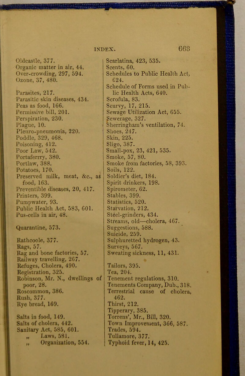Oldcastle, 377. Organic matter in air, 44. Over-crowding, 297, 594. Ozone, 37, 480. Parasites, 217. Parasitic skin diseases, 434. Peas as food, 166. Permissive bill, 201. Perspiration, 230. Plague, 10. i Pleuro-pneumonia, 220. Poddle, 329, 468. Poisoning, 412. Poor Law, 542. Portaferrry, 380. Portlaw, 388. Potatoes, 170. Preserved milk, meat, &c., as food, 163. Preventible diseases, 20, 417. Printers, 399. Pumpwater, 93. Public Health Act, 583, 601. Pus-cells in air, 48. Quarantine, 573. Ratbcoole, 377. Rags, 57. Rag and bone factories, 57. Railway travelling, 267. Refuges, Cholera, 490. Registration, 325. Robinson, Mr. N., dwellings of poor, 28. Roscommon, 386. Rush, 377. Rye bread, 169. Salts in food, 149. Salts of cholera, 442. Sanitary Act, 585, 601. „ Laws, 581. „ Organization, 554. Scarlatina, 423, 535. Scents, 60. Schedules to Public Health Act, 624. Schedule of Forms used in Pub- lic Health Acts, 640. Scrofula, 83. Scurvy, 17, 215. Sewage Utilization Act, 655. Sewerage, 327. Sherringham’s ventilation, 74. Shoes, 247. Skin, 225. Sligo, 387. Small-pox, 23, 421, 535. Smoke, 57, 80. Smoke from factories, 58, 393. Soils, 122. Soldier’s diet, 184. Spirit drinkers, 198. Spirometer, 62. Stables, 399. Statistics, 520. Starvation, 212. Steel-grinders, 434. Streams, old—cholera, 467. Suggestions, 588. Suicide, 259. Sulphuretted hydrogen, 43. Surveys, 567. Sweating sickness, 11, 431. Tailors, 395. Tea, 204. Tenement regulations, 310. Tenements Company, Dub., 318. Terrestrial cause of cholera, 462. Thirst, 212. Tipperary, 385. Torrens’, Mr., Bill, 320. Town Improvement, 366, 587. Trades, 594. Tullamore, 377. Typhoid fever, 14, 425.
