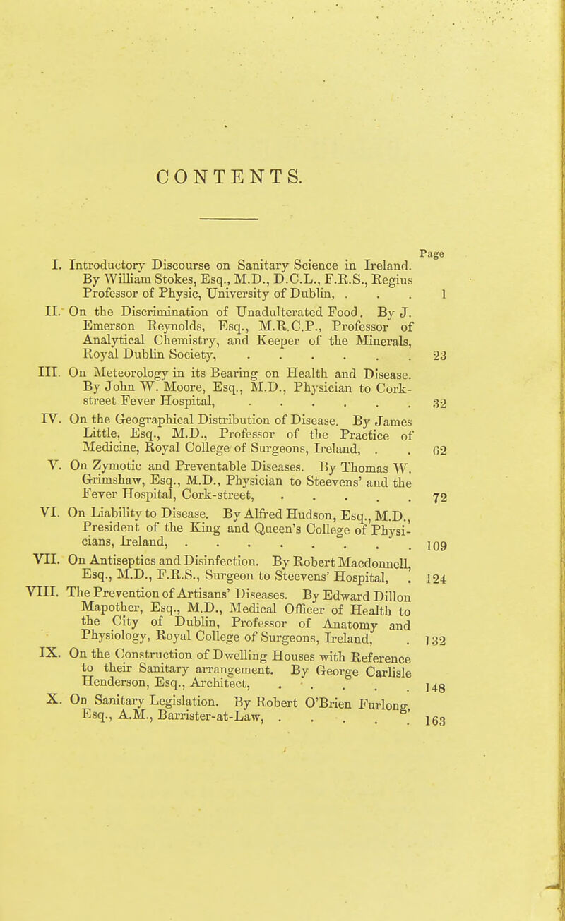 CONTENTS. Page I, Introductory Discourse on Sanitary Science in Ireland. By William Stokes, Esq., M.D., D.C.L., F.E.S., Regius Professor of Physic, University of Dublin, . . . 1 II.' On the Discrimination of Unadulterated Food. By J. Emerson Reynolds, Esq., M.R.C.P., Professor of Analytical Chemistry, and Keeper of the Minerals, Royal Dublin Society, ...... 23 III. On Meteorology in its Bearing on Health and Disease. By John W. Moore, Esq., M.D., Physician to Cork- street Fever Hospital, 32 rV. On the Geographical Distribution of Disease. By James Little, Esq., M.D., Professor of the Practice of Medicine, Royal College of Surgeons, Ireland, . . 62 V. On Zymotic and Preventable Diseases. By Thomas W. Grimshavr, Esq., M.D., Physician to Steevens' and the Fever Hospital, Cork-street, 72 VI. On LiabiUty to Disease. By Alfred Hudson, Esq., M.D., President of the King and Queen's College of Physi- cians, Ireland, . . . . . . . ' . 109 VII. On Antiseptics and Disinfection. By Robert Macdonnell Esq., M.D., F.R.S., Surgeon to Steevens' Hospital, ! 124 VIII. ThePreventionof Artisans'Diseases. By Edward Dillon Mapother, Esq., M.D., Medical Officer of Health to the City of Dublin, Professor of Anatomy and Physiology, Royal College of Surgeons, Ireland, . ] .32 IX. On the Construction of Dwelling Houses with Reference to their Sanitary arrangement. By George Carlisle Henderson, Esq., Architect, . . . . .148 X. On Sanitary Legislation. By Robert O'Brien Furlong Esq., A.M., Barrister-at-Law, . . . .163