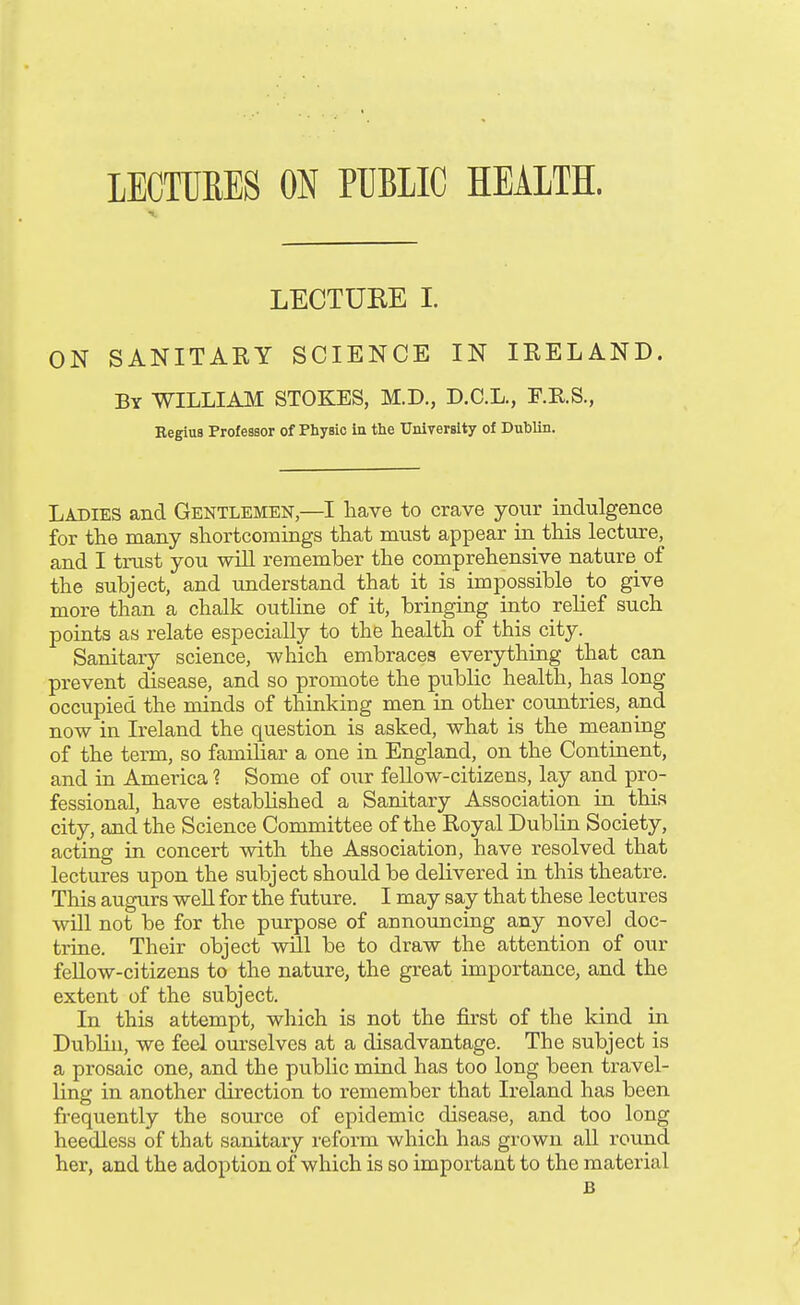 LECTURE I. ON SANITARY SCIENCE IN IRELAND. By WILLIAM STOKES, M.D., D.C.L., F.KS., RegiuB Professor of Physic ia the University of Dublin. Ladies and Gentlemen,—I have to crave your indulgence for the many shortcomings that must appear in this lecture, and I trust you wiU remember the comprehensive nature of the subject, and understand that it is impossible to give more than a chalk outline of it, bringing into relief such points as relate especially to the health of this city. Sanitary science, which embraces everything that can prevent disease, and so promote the public health, has long occupied the minds of thinking men in other coimtries, and now in Ireland the question is asked, what is the meaning of the term, so familiar a one in England, on the Continent, and in America 1 Some of our feUow-citizens, lay and pro- fessional, have established a Sanitary Association in this city, and the Science Committee of the Royal Dublin Society, acting in concert with the Association, have resolved that lectures upon the subject should be delivered in this theatre. This augurs well for the future. I may say that these lectures will not be for the purpose of announcing any novel doc- trine. Their object will be to draw the attention of our feUow-citizens to the nature, the great importance, and the extent of the subject. In this attempt, which is not the first of the kind in Dublin, we feel ourselves at a disadvantage. The subject is a prosaic one, and the public mind has too long been travel- ling in another direction to remember that Ireland has been frequently the source of epidemic disease, and too long heedless of that sanitary reform which has grown aU round her, and the adoption of which is so important to the material B