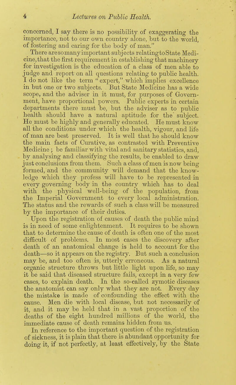 concerned, I say there is no possibility of exaggerating the importance, not to our own coiintry alone, but to the world, of fostering and caring for the body of man. There are so many important subjects relating to State Medi- cine, that the first requirement in establishing that machinery for investigation is the education of a class of men able to judge and report on all questions relating to public health. I do not like the term  exjoert, which implies excellence in but one or two subjects. But State Medicine has a wide scope, and the adviser in it must, for purposes of Govern- ment, have proportional powers. Public experts in certain departments there must be, but the adviser as to public health should have a natural aptitude for the' subject. He must be highly and generally educated. He must know all the conditions under which the health, vigour, and life of man are best preserved. It is well that he should know the main facts of Curative, as contrasted with Preventive Medicine ; be familiar with vital and sanitary statistics, arid, by analysing and classifying the results, be enabled to draw just conclusions from them. Such a class of men is now being formed, and the community will demand that the know- ledge which they profess will have to be rejDresented in every governing body in the country which has to deal with the physical well-being of the j)opulation, from the Imperial Government to every local administration. The status and the rewards of such a class will be measured by the importance of their duties. Upon the registration of causes of death the public mind is in need of some enlightemnent. It requires to be shown that to determine the cause of death is often one of the most difficult of problems. In most cases the discovery after death of an anatomical change is held to account for the death—so it appears on the registry. But such a conclusion may be, and too often is, utterly erroneous. As a natural organic structure throws but little Hght upon life, so may it be said that diseased structure fails, except in a very few cases, to explain death. In the so-called zymotic diseases the anatomist can say only what they are not. Every day the mistake is made of confounding the effect with the cause. Men die with local disease, but not necessarily of it, and it may be held that in a vast propoi-tion of the deaths of the eight hundred millions of the world, the immediate cause of death remains hidden from us. In reference to the important question of the registration of sickness, it is plain that there is abundant opportunity for doing it, if not perfectly, at least effectively, by the State