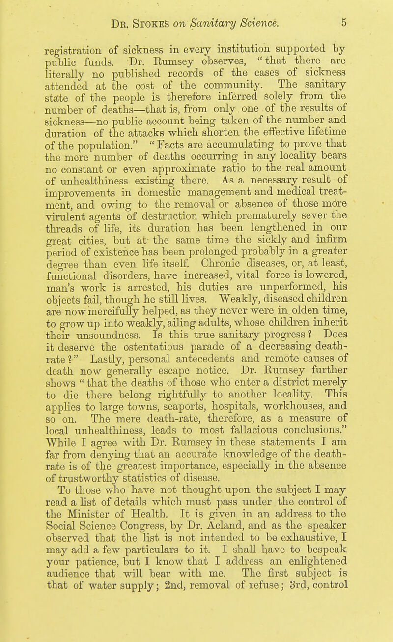 registration of sickness in every institution supported by- public funds. Dr. Rumsey observes, that there are literally no published records of the cases of sickness attended at the cost of the community. The sanitary state of the people is therefore inferred solely from the number of deaths—that is, from only. one of the results of sickness—no public account being taken of the number and duration of the attacks which shorten the elfective lifetime of the population.  Facts are accumulating to prove that the mere number of deaths occurring in any locality bears no constant or even approximate ratio to the real amount of unhealthiness existing there. As a necessary result of improvements in domestic management and medical treat- ment, and owing to the removal or absence of those more virulent agents of destruction which prematurely sever the threads of life, its duration has been lengthened in our great cities, but at- the same time the siclcly and infirm period of existence has been prolonged probably in a greater degi-ee than even life itself. Chronic diseases, or, at least, functional disorders, have increased, vital force is lowered, man's work is arrested, his duties are unperformed, his objects fail, though he still lives. Weakly, diseased children are now mercifully helped, as they never were in olden time, to grow up into weakly, ailing adults, whose children inherit their unsoundness. Is this true sanitary progress ? Does it deserve the ostentatious parade of a decreasing death- rate 1 Lastly, personal antecedents and remote causes of death now generally escape notice. Dr. Rumsey further shows  that the deaths of those who enter a district merely to die there belong rightfully to another locality. This applies to large tovms, seaports, hospitals, workhouses, and so on. The mere death-rate, therefore, as a measure of local unhealthiness, leads to most fallacious conclusions. While I agree with Dr. Rumsey in these statements I am far from denying that an accurate knowledge of the death- rate is of the greatest importance, especially in the absence of trustworthy statistics of disease. To those who have not thought upon the subject I may read a list of details which must pass under the control of the Minister of Health. It is given in an address to the Social Science Congress, by Di'. Acland, and as the speaker observed that the list is not intended to be exhaustive, I may add a few particulars to it. I shall have to bespeak your patience, but I know that I address an enlightened audience that will bear with me. The first subject is that of water supply; 2nd, removal of refuse; 3rd, control