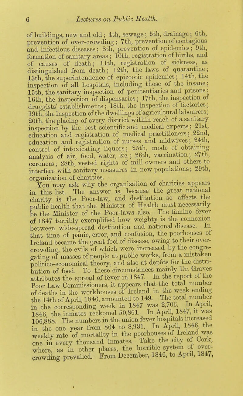 of buildings, new and old; 4th, sewage; 5tli, drainage; 6tli, prevention of over-crowding; 7th, prevention of contagious and infectious diseases; 8th, prevention of epidemics; 9th, formation of sanitary areas; 10th, registration of births, and of causes of death; 11th, registration of sickness, as distinguished from death; 12th, the laws of quarantine; 13th, the superintendence of epizootic epidemics; 14th, the inspection of all hospitals, including those of the insane; 15th, the sanitary inspection of penitentiaries and prisons; 16th, the inspection of dispensaries; 17th, the inspection of druggists' establishments; 18th, the inspection of factories; 19th, the inspection of the dwellings of agricultural labourers; 20th, the placing of every district within reach of a sanitary inspection by the best scientific and medical experts; 21st, education and registration of medical practitioners; 22nd, education and registration of nurses and mid wives; 24th, control of intoxicating liquors; 25th, mode of obtaining analysis of air, food, water, &c.; 26th, vaccination; 27th, coroners; 28th, vested rights of mill owners and others to interfere with sanitary measures in new populations; 29th, organization of charities. You may ask why the organization of charities appears in this list. The answer is, because the great national charity is the Poor-law, and destitution so afiects the public health that the Minister of Health must necessarily be the Minister of the Poor-laws also. The famine fever of 1847 terribly exemplified how weighty is the connexion between wide-spread destitution and national disease. In that time of panic, error, and confusion, the poorhouses of Ireland became the great foci of disease, owing to then- over- crowding, the evils of which were increased by the congre- gating of masses of people at public works,^from a mistaken politico-economical theory, and also at depots for the distri- bution of food. To these circumstances mainly Dr. Graves attributes the spread of fever in 1847. In the report of the Poor Law Commissioners, it appears that the total number of deaths in the workhouses of Ireland in the week ending the 14th of April, 1846, amounted to 149. The total number in the corresponding week in 1847 was 2,706. In April, 1846 the inmates reckoned 50,861. In April, 1847, it wa^ 106 888 The numbers in the union fever hospitals increased in the one year from 864 to 8,931. In April 1846, the weekly rate of mortaUty in the poorhouses of Ireland was one in every thousand inmates. Take the city of Cork, where, as in other places, the horrible system of over- crowding prevailed. From December, 1846, to April, 1847,