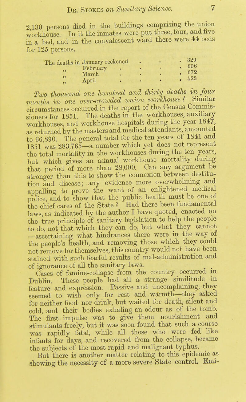 2130 persons died in the buildings comprising the union workhouse. In it the inmates were put three, four, and five in a bed, and in the convalescent ward there were 44; beds for 125 persons. The deaths in January reckoned . . ' ^nr February . . • ' March . . . .672 51 April 523 T^vo thousand one hundred and thirty deaths in four months in one over-crowded union workhouse ! Similar ch-cumstances occurred in the report of the Census Commis- sioners for 1851. The deaths in the workhouses, auxihary workhouses, and workhouse hospitals during the year 1847, as returned by the masters and medical attendants, amounted to 66,890. The general total for the ten years of 184-1 and 1851'was 283,765—a number which yet does not represent the total mortality in the workhouses during the ten years, but which gives an ainual workhouse mortality durmg that period of more than 28,000. Can any argaiment be strono-er than this to show the connexion between destitu- tion and disease; any evidence more overwhekning and appalling to prove the want of an enlightened medical police and to show that the ptiblic health must be one of the chief cares of the State ? Had there been fundamental laws, as indicated by the author I have quoted, enacted on the true principle of sanitary legislation to help the people to do, not that which they can do, but what they cannot —ascertaining what hindrances there were in the way of the people's health, and removing those which they could not remove for themselves, this country would not have been stained with such fearful results of mal-administration and of ignorance of all the sanitary laws. Cases of famine-collapse from the country _ occurred in Dublin. These people had aU a strange similitude in feature and expression. Passive and uncomplaining, they seemed to wish only for rest and warmth—they asked for neither food nor drink, but waited for death, silent and cold, and their bodies exhaling an odour as of the tomb. The first impulse was to give them nourishment and stimulants freely, but it was soon found that such a course was rapidly fatal, while all those who were fed like infants for days, and recovered from the collapse, became the subjects of the most rapid and malignant typhus. But there is another matter relating to this epidemic a,s showing the necessity of a more severe State control. Emi-