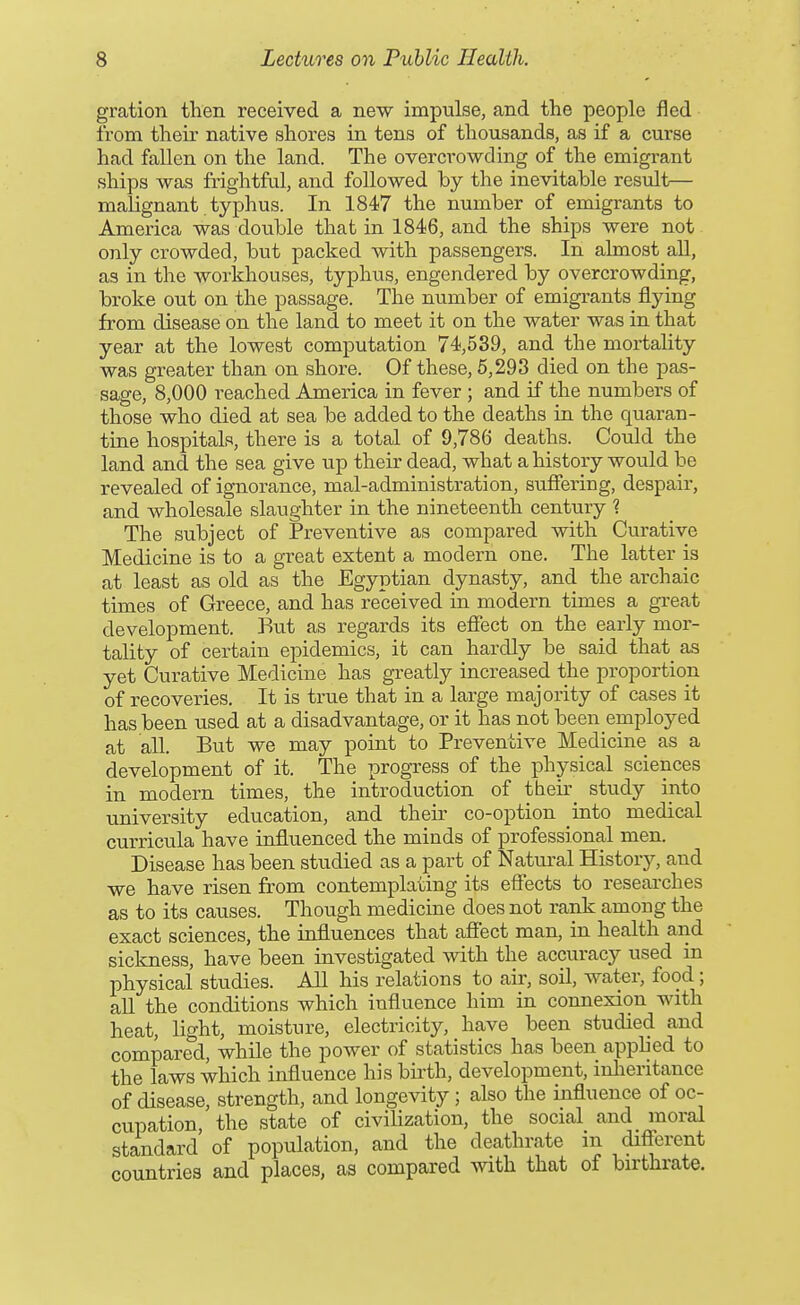 gration then received a new impulse, and the people fled from their native shores in tens of thousands, as if a curse had fallen on the land. The overcrowding of the emigrant ships was frightful, and followed by the inevitable result— malignant typhus. In 1847 the number of emigrants to America was double that in 1846, and the ships were not only crowded, but packed with passengers. In almost all, as in the workhouses, typhus, engendered by overcrowding, broke out on the passage. The number of emigrants flying from disease on the land to meet it on the water was in that year at the lowest computation 74,539, and the mortality was greater than on shore. Of these, 5,293 died on the pas- sage, 8,000 reached America in fever ; and if the numbei's of those who died at sea be added to the deaths in the quaran- tine hospitals, there is a total of 9,786 deaths. Could the land and the sea give up their dead, what a history would be revealed of ignorance, mal-administration, suffering, despair, and wholesale slaughter in the nineteenth century ? The subject of Preventive as compared with Curative Medicine is to a great extent a modern one. The latter is at least as old as the Egyptian dynasty, and the archaic times of Greece, and has received in modern times a great development. But as regards its effect on the early mor- tality of certain epidemics, it can hardly be said that as yet Curative Medicine has greatly increased the proportion of recoveries. It is true that in a large majority of cases it has been used at a disadvantage, or it has not been employed at all. But we may point to Preventive Medicine as a development of it. The progress of the physical sciences in modern times, the introduction of their study into university education, and their co-option into medical curricula have influenced the minds of professional men. Disease has been studied as a part of Natural History, and we have risen from contemplating its effects to researches as to its causes. Though medicine does not rank among the exact sciences, the influences that afiect man, in health and sickness, have been investigated with the accuracy used in physical studies. All his relations to air, soil, water, food; aU the conditions which influence him in connexion with heat, light, moisture, electricity, have been studied and compared, while the power of statistics has been applied to the laws which influence his birth, development, inlieritance of disease, strength, and longevity; also the influence of oc- cupation, the state of civilization, the social and moral standard of population, and the deathrate m different countries and places, as compared with that of birthrate.