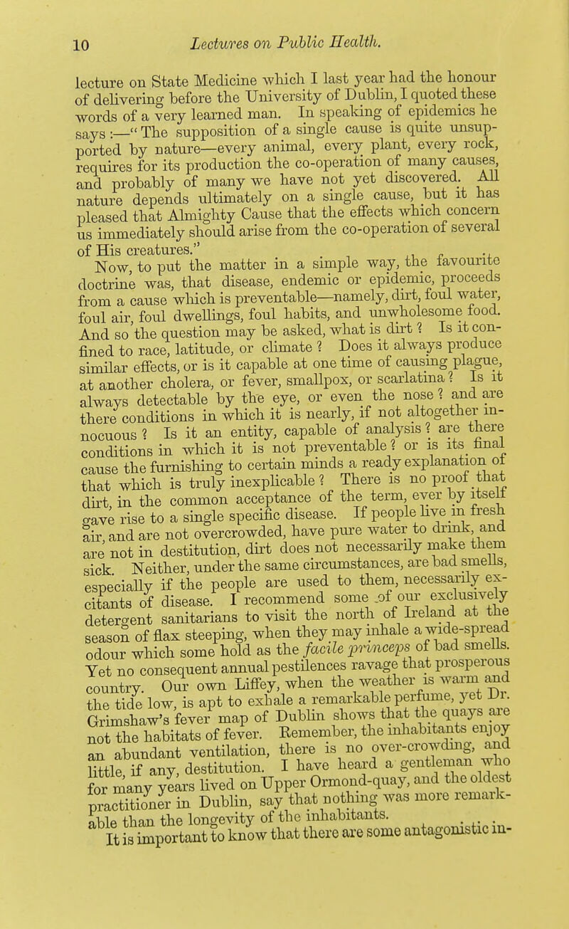 lecture on State Medicine which I last 3^ear had the honour of delivering before the University of Dublin, I quoted these words of a very learned man. In spealdng of epidemics he says :— The supposition of a single cause is quite unsup- ported by nature—every animal, every plant, every rock, requires for its production the co-operation of many causes and probably of many we have not yet discovered. AU nature depends ultimately on a single cause, but it has pleased that Almighty Cause that the effects which concern us immediately should arise from the co-operation ot several of His creatures. ,, ^ -j. Now to put the matter in a simple way, the favourite doctrine was, that disease, endemic or epidemic, proceeds from a cause wliich is preventable—namely, du-t, foul water, foul air, foul dwellings, foul habits, and unwholesome food. And so'the question may be asked, what is dirt ? Is it con- fined to race, latitude, or climate 1 Does it always produce similar effects, or is it capable at one time of causmg plague at another cholera, or fever, smaUpox, or scarlatinal Is it always detectable by the eye, or even the nose 1 and are there conditions in which it is nearly, if not altogether in- nocuous ? Is it an entity, capable of analysis? are there conditions in which it is not preventable 1 or is its final cause the furnishing to certahi minds a ready explanation ot that which is truly inexplicable? There is no proof that dkt in the common acceptance of the term ever by itselt gave rise to a single specific disease. If people hve in fresh Sir and are not overcrowded, have pm-e water to drink and are not in destitution, dirt does not necessarily make them sick Neither under the same circumstances, are bad smeus, esnecially if the people are used to them, necessanly ex- citants of disease. I recommend ^om^ of our exclusively detergent sanitarians to visit the north of Ireland at the seasoS of flax steeping, when they may inhale a wide-spread odour which some hold as the facile prmcem of bad smells. Yet no consequent annual pestilences ravage that prosperous country. Our own Liffey, when VTf ^''/'JTt Dr the tide low is apt to exhale a remarkable perfume, yet Di. GrlmshaXfever map of DubUn shows that the quays ai^e noUhe habitats of fever. Remember, the inhabitants enjoy an abundant ventilation, there is no over-crowduig, and Stle if any, destitution. I have heard a gentleman who for many ylirs lived on Upper Ormond-quay, and the oldest pracSIr in Dublin, say that nothing was more remark- able than the longevity of the inhabitants. It important to know that there are some antagomstic in-