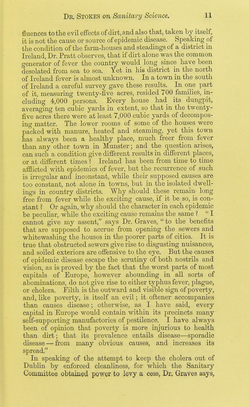 fluences to the evil effects of dirt, and also that, taken by itself, it is not the cause or source of epidemic disease. Speakuig of the condition of the farm-houses and steadings of a district in Ireland, Dr. Pratt observes, that if dirt alone was the common generator of fever the country would long since have been desolated from sea to sea. Yet in his district in the north of Ireland fever is almost unknown. In a town in the south of Ireland a careful survey gave these results. In one part of it, measuring twenty-five acres, resided 700 families, in- cluding 4,000 persons. Every house had its dungpit, averaging ten cubic yards in extent, so that in the twenty- five acres there were at least 7,000 cubic yards of decompos- ing matter. The lower rooms of some of the houses were packed with manure, heated and steaming, yet this town has always been a healthy place, much freer from fever than any other town in Munster; and the question arises, can such a condition give different results in different places, or at different times 1 Ireland has been from time to time afflicted with epidemics of fever, but the recurrence of such is irregular and inconstant, while their supposed causes are too constant, not alone in towns, but in the isolated dwell- ings in country districts. Why should these remain long free from fever while the exciting cause, if it be so, is con- stant ? Or again, why should the character in each epidemic be peculiar, while the exciting cause remains the same ? I cannot give my assent, says Dr. Graves,  to the benefits that are supposed to accrue from opening the sewers and whitewashing the houses in the poorer parts of cities. It is true that obstructed sewers give rise to disgusting nuisances, and soiled exteriors are offensive to the eye. But the causes of epidemic disease escape the scrutiny of both nostrils and vision, as is proved by the fact that the worst parts of most capitals of Europe, however abounding in aU sorts of abominations, do not give rise to either typhus fever, plague, or cholera. Filth is the outward and visible sign of poverty, and, like poverty, is itself an evil; it oftener accompanies than causes disease; otherwise, as I have said, every capital in Europe would contain within its precincts many self-supporting manufactories of pestilence. I have always been of opinion that poverty is more injurious to health than dirt; that its prevalence entails disease—sporadic disease — from many obvious causes, and increases its spread. In speaking of the attempt to keep the cholera out of Dublin by enforced cleanliness, for which the Sanitary Committee obtained power to levy a cess, Dr. Graves says,