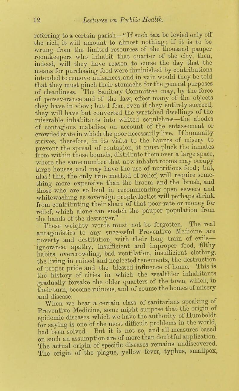 refemng to a certain parish— If such tax be levied only off the rich, it will amount to almost nothing; if it ia to be wrung from the limited resources of the thousand pauper roomkeepera who inhabit that quarter of the city, then, indeed, will they have reason to curse the day that the means for purchasing food were diminished by contributions intended to remove nuisances, and in vain would they be told that they must pinch their stomachs for the general purposes of cleanliness. The Sanitary Committee may, by the force of perseverance and of the law, effect many of the objects they have in view; but I fear, even if they entirely succeed, they will have but converted the wretched dwellings of the miserable inhabitants into whited sepulchres—the abodes of contagious maladies, on account of the entassement _ or crowded state in which the poor necessarily live. If humanity strives, therefore, in its visits to the haunts of misery to prevent the spread of contagion, it must pluck the inmates from within those bounds, distribute them over a large space, where the same number that now inhabit rooms may occupy large houses, and may have the use of nutritious food; but, alas ! this, the only trae method of relief, wiH require some- thing more expensive than the broom and the brush, and those who are so loud in recommending open sewers and whitewashing as sovereign prophylactics will perhaps shrink from contributing their share of that poor-rate or money for relief, which alone can snatch the pauper population from the hands of the destroyer, These weighty words must not be forgotten. The real antagonistics to any successful Preventive Medicine_ are poverty and destitution, with their long train of evils— ignorance, apathy, insufficient and improper food, filthy habits, overcrowding, bad ventilation, insufficient clothing, the living in ruined and neglected tenements, the destraction of proper pride and the blessed influence of home. This is the history of cities in which the wealthier inhabitants gradually forsake the older quarters of the town, which, in their turn, become ruinous, and of course the homes of misery and disease. . When we hear a certain class of sanitarians speaking ot Preventive Medicine, some might suppose that the origin of epidemic diseases, which we have the authority of Humboldt for saying is one of the most difficult problems in the world, had been solved. But it is not so, and all measures based on such an assumption are of more than doubtful application. The actual origin of specific diseases remains undiscovered. The origin of the plague, yellow fever, typhus, smallpox,