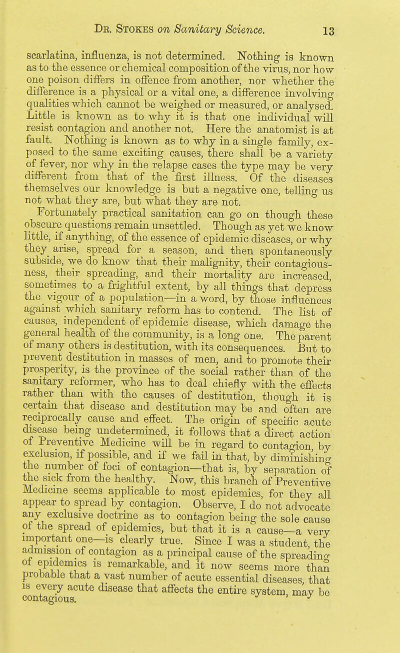 scarlatina, influenza, is not determined. Nothing is known as to the essence or chemical composition of the virus, nor how- one poison differs in offence from another, nor whether the difference is a physical or a vital one, a difference involving qualities which cannot be weighed or measured, or analysed. Little is known as to why it is that one individual will resist contagion and another not. Here the anatomist is at fault. Nothing is known as to why in a single family, ex- posed to the same exciting causes, there shall he a variety of fever, nor why in the relapse cases the type may be very different from that of the first illness. Of the diseases themselves our knowledge is but a negative one, telling us not what they are, but what they are not. Fortunately practical sanitation can go on though these obscure questions remain unsettled. Though as yet we know little, if anything, of the essence of epidemic diseases, or why they arise, spread for a season, and then spontaneously subside, we do know that their malignity, their contagious- ness, their spreading, and their mortality are increased, sometimes to a frightful extent, by all things that depress the vigour of a population—in a word, by those influences against which sanitary reform has to contend. The list of causes, independent of epidemic disease, which damage the general health of the community, is a long one. The parent of many others is destitution, with its consequences. But to prevent destitution in masses of men, and to promote their prosperity, is the province of the social rather than of the samtary reformer, who has to deal chiefly with the effects rather than with the causes of destitution, though it is certain that disease and destitution may be and often are reciprocaUy cause and effect. The origin of specific acute disease being undetermined, it follows that a direct action of Preventive Medicine wiU be in regard to contagion by exclusion, if possible, and if we fail in that, by diminishing the number of foci of contagion—that is, by separation of the sick from the healthy. Now, this branch of Preventive Medicine seems applicable to most epidemics, for they all appear to spread by contagion. Observe, I do not advocate any exclusive doctrine as to contagion being the sole cause of the spread of epidemics, but that it is a cause—a very important one—is clearly true. Since I was a student the admission of contagion as a principal cause of the spreadino- epidemics IS remarkable, and it now seems more than probable that a vast number of acute essential diseases that IS every acute disease that affects the entii-e system mav be contagious, '