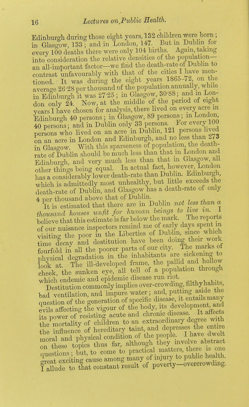 Edmburffh during those eight years, 132 children were born; in Glasgow, 133 ; and in London, 147. But in Dublin for every 100 deaths there were only 104 births. Again, taking into consideration the relative densities of the population— an all-important factor—we find the death-rate of Dubhn to contrast unfavourably with that of the cities I have men- tioned. It was during the eight years 1865-72 on the averacre 26-28 per thousand of the population annually, while in Edinburgh it was 27-25 ; in Glasgow, 30-88; and m Lon- don only 24. Now, at the middle of the period of eight years I have chosen for analysis, there lived on every acre m Edinbiirgh 40 persons ; in Glasgow, 89 persons; in London 40 persons; and in Dublin only 33 persons. For every 100 persons who lived on an acre in Dublm, 121 persons hved on an acre in London and Edinburgh, and no less thau 2 / 3 in Glasgow With this sparseness of population the death- rate of Dublin should be much less than that in London and Edinburgh, and very much less than that in Glasgow all other things being equal. In actual fact, however, London ha a ctXably^o^erdeath-rat^^^^^^^ Edinburgh which is admittedly most unhealthy, but httle exceeds the death-rate of Dubhn, and Glasgow has a death-rate ot only 4 per thousand above that of Dublin ^i,^^ « It is estimated that there are m Dubhn oiot less than a thousand houses unfit for huraan he^ngs to hve m l believe that this estimate is far below the mark. The reports of our nuisance inspectors remind me of early days spent in l^tiJigTe poor L the Liberties of DubUn, since which time decay Ld destitution have ^-n doing tta w^^^^^ fourfold in aU the poorer parts of our city. The maiks ot phy ical degradation in the inhabitants are Biek^^^S look at. The ill-developed frame the pallid and hollow cheek the sunken eye,'all tell of a population thi-ough which endemic and epidemic disease run riot Destitution commonly imphes over-cro wding, filthy habits bad ventnation, and impure water; .^1^^ P^f,^^^^^^^^ Question of the generation of specific disease, it entails many S affecting the vigour of the body, i.^s deYlopmen^and its power of resisting acute and chrome disease It a^cte the mOTtality of children to an extraordmary degree wth Se Tfluen J of hereditary tamt, and depresses the entire mora? and physical condition of the people. I have dwel r S^ese topics thus far, although they mvolve abstract clstioBS but, to come to practical matters, there is one S exciting ^ause among many of injury to public health. faUude to that constant result of poverty-overcrowding.
