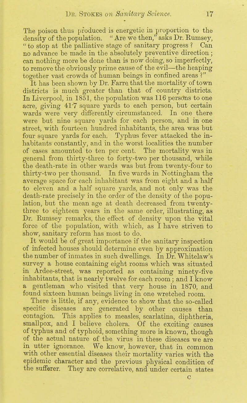 The poison thus produced is energetic in proportion to the density of the population.  Are we then/' asks Dr. Rumsey,  to stop at the palliative stage of sanitary progress ? Can no advance be made in the absolutely preventive direction; can nothing more be done than is now doing, so imperfectly, to remove the obviously prime cause of the evil—the heaping together vast crowds of human beings in confined areas ? It has been shown by Dr. Farre that the mortality of town districts is much greater than that of country districts. In Liverpool, in 1851, the population was 116 persons to one acre, giving 41'7 square yards to each person, but certain wards were very differently circumstanced. In one there were but nine square yards for each person, and in one street, with fourteen hundred inhabitants, the area was but four square yards for each. Typhus fever attacked the in- habitants constantly, and in the worst localities the number of cases amounted to ten per cent. The mortality was in general from thirty-three to forty-two per thousand, while the death-rate in other wards was but from twenty-four to thirty-two per thousand. In five wards in Nottingham the average space for each inhabitant was from eight and a half to eleven and a half square yards, and not only was the death-rate precisely in the order of the density of the popu- lation, but the mean age at death decreased from twenty- three to eighteen years in the same order, illustrating, as Dr. Rumsey remarks, the effect of density upon the vital force of the population, with which, as I have striven to show, sanitary reform has most to do. It would be of great importance if the sanitary inspection of infected houses should determine even by approximation the number of inmates in such dwellings. In Dr. Whitelaw's survey a house containing eight rooms which was situated in Ardee-street, was reported as containing ninety-five inhabitants, that is nearly twelve for each room; and I know a gentleman who visited that very house in 1870, and found sixteen human beings living in one wretched room. There is little, if any, evidence to show that the so-called specific diseases are generated by other causes than contagion. This applies to measles, scarlatina, diphtheria, smallpox, and I believe cholera. Of the exciting causes of typhus and of typhoid, something more is known, though of the actual nature of the virus in these diseases we are in utter ignorance. We know, however, that in common with other essential diseases their mortality varies with the epidemic character and the previous physical condition of the sufferer. They are correlative, and under certain states c