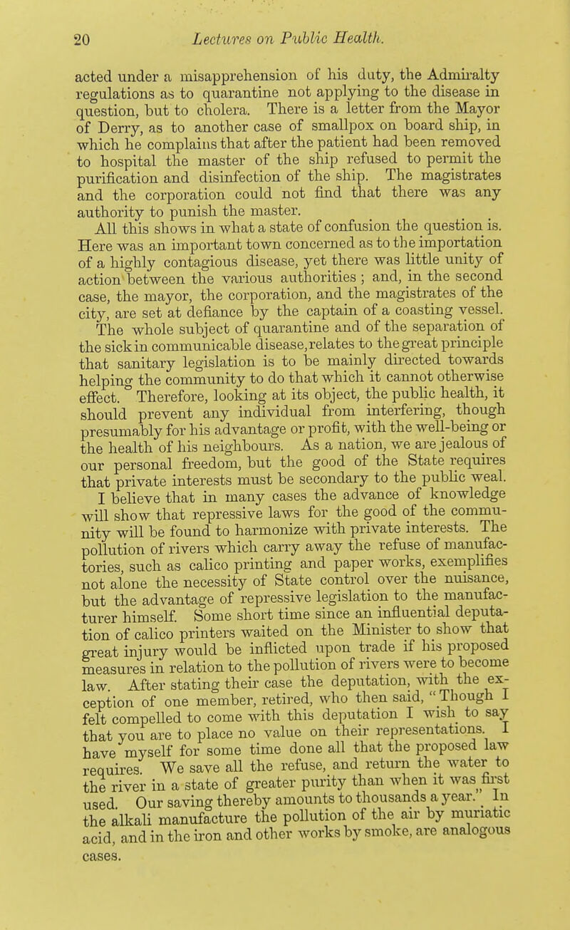 acted under a misapprehension of his duty, the Admii-alty regulations as to quarantine not applying to the disease in question, but to cholera. There is a letter from the Mayor of Derry, as to another case of smallpox on board ship, in which he complains that after the patient had been removed to hospital the master of the ship refused to permit the purification and disinfection of the ship. The magistrates and the corporation could not find that there was any authority to punish the master. All this shows in what a state of confusion the question is. Here was an important town concerned as to the importation of a highly contagious disease, yet there was little unity of action between the various authorities ; and, in the second case, the mayor, the corporation, and the magistrates of the city, are set at defiance by the captain of a coasting vessel. The whole subject of quarantine and of the separation of the sick in communicable disease, relates to the great principle that sanitary legislation is to be mainly directed towards helping the community to do that which it cannot otherwise efiect. ° Therefore, looking at its object, the public health, it should prevent any individual from interfering, though presumably for his advantage or profit, with the well-being or the health of his neighbours. As a nation, we are jealous of our personal freedom, but the good of the State requires that private interests must be secondary to the public weal. I believe that in many cases the advance of knowledge will show that repressive laws for the good of the commu- nity will be found to harmonize with private interests. The pollution of rivers which carry away the refuse of manufac- tories, such as calico printing and paper works, exemplifies not alone the necessity of State control over the nuisance, but the advantage of repressive legislation to the manufac- turer himself Some short time since an influential deputa- tion of calico printers waited on the Minister to show that great injury would be inflicted upon trade if his proposed measures in relation to the pollution of rivers were to become law After stating their case the deputation, with the ex- ception of one member, retired, who then said,  Though i felt compeUed to come with this deputation I wish to say that you are to place no value on their representations i have myself for some time done all that the proposed law requires We save all the refuse, and return the water to the river in a state of greater purity than when it was first used Our saving thereby amounts to thousands a year. _ In the alkali manufacture the pollution of the air by muriatic acid, and in the iron and other works by smoke, are analogous cases.