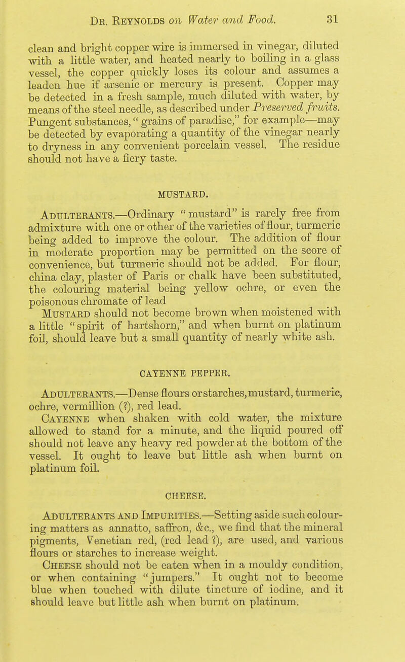 clean and bright copper wire is immersed in vinegar, diluted with a little water, and heated nearly to boiling in a glass vessel, the copper quickly loses its colour and assumes a leaden hue if arsenic or mercury is present. Copper may be detected in a fresh sample, much diluted with water, by means of the steel needle, as described under Preserved fruits. Pungent substances, grains of paradise, for example—may be detected by evaporating a quantity of the vinegar nearly to dryness in any convenient porcelain vessel. The residue should not have a fiery taste. MUSTARD. Adulterants.—Ordinary  mustard is rarely free ft-om admixture with one or other of the varieties of flour, turmeric being added to improve the colour. The addition of flour in moderate proportion may be permitted on the score of convenience, but turmeric shonld not be added. For flour, china clay, plaster of Paris or chalk have been substituted, the colouring material being yellow ochre, or even the poisonous chromate of lead Mustard should not become brown when moistened with a little  spirit of hartshorn, and when burnt on platinum foil, should leave but a small quantity of nearly white ash. CAYENNE PEPPER. Adulterants.—Dense flours or starches, mustard, turmeric, ochre, vermillion (?), red lead. Cayenne when shaken with cold water, the mixture allowed to stand for a minute, and the liquid poured off should not leave any heavy red powder at the bottom of the vessel. It ought to leave but little ash when burnt on platinum foil. CHEESE. Adulterants and Impurities.—Setting aside such colour- ing matters as annatto, saffron, &c., we find that the mineral pigments, Venetian red, (red lead ?), are used, and various flours or starches to increase weight. Cheese should not be eaten when in a mouldy condition, or when containing jumpers. It ought not to become blue when touched with dilute tincture of iodine, and it should leave but little ash when burnt on platinum.