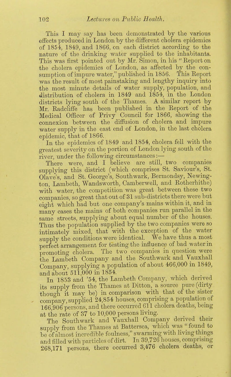 This I may say has been demonstrated by the various effects produced in London by the different cholera epidemics of 1854, 1849, and 1866, on each district according to the nature of the drinking water supplied to the inhabitants. This was first pointed out by Mr. Simon, in his  Report on the cholera epidemics of London, as affected by the con- sumption of impure water, published in 1856. This Report was the result of most painstaking and lengthy inquiry into the most minute details of water supply, population, and distribution of cholera in 1849 and 1854, in the London districts lying south of the Thames. A similar report by Mr. Radcliffe has been published m the Report of the Medical Officer of Privy Council for 1866, showing the connexion between the diffusion of cholera and impure water supply in the east end of London, in the last cholera epidemic, that of 1866. In the epidemics of 1849 and 1854, cholera fell with the greatest severity on the portion of London lying south of the river, under the following circumstances:— There were, and I believe are still, two companies supplying this district (which comprises St. Saviour's, St. Olave's, and St. George's, Southwark, Bermondsy, Newing- ton, Lambeth, Wandsworth, Camberwell, and Rotherhithe) with water, the competition was great between these two companies, so great that out of 31 sub-districts there were but eight which had but one company's mains within it, and in many cases the mains of both companies run parallel in the same streets, supplying about equal number of the houses. Thus the population supplied by the two companies were so intimately mixed, that with the exception of the water supply the conditions were identical. We have thus a most perfect arrangement for testing the influence of bad water in promoting cholera. The two companies in question were the Lambeth Company and the Southwark and Vauxlaall Company, supplying a population of about 466,000 in 1849, and about 511,000 in 1854. _ In 1853 and '54, the Lambeth Company, which derived its supply from the Thames at Ditton, a source pure (du'ty though it may be) in comparison with that of the sister . company, suppHed 24,854 houses, comprising a population of 166,906 persons, and there occurred 611 cholera deaths, being at the rate of 37 to 10,000 persons living. _ The Southwark and Vauxhall Company derived their supply from the Thames at Battersea, which was  found to be of almost incredible foulness, swarming with li^ang things and filled with particles of dirt. In 39,726 houses, comprising 268,171 persons, there occurred 3,476 cholera deaths, or